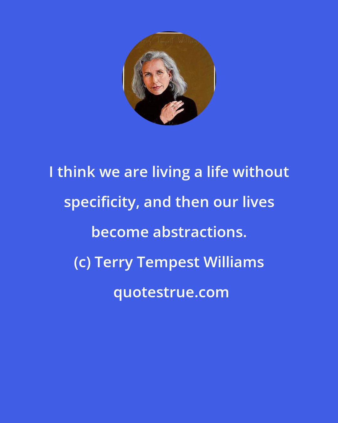 Terry Tempest Williams: I think we are living a life without specificity, and then our lives become abstractions.