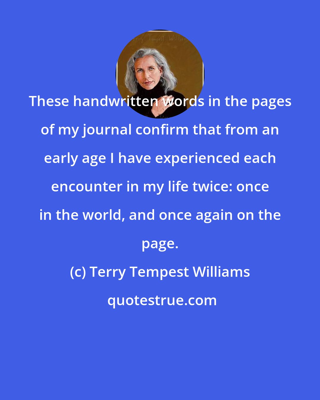 Terry Tempest Williams: These handwritten words in the pages of my journal confirm that from an early age I have experienced each encounter in my life twice: once in the world, and once again on the page.