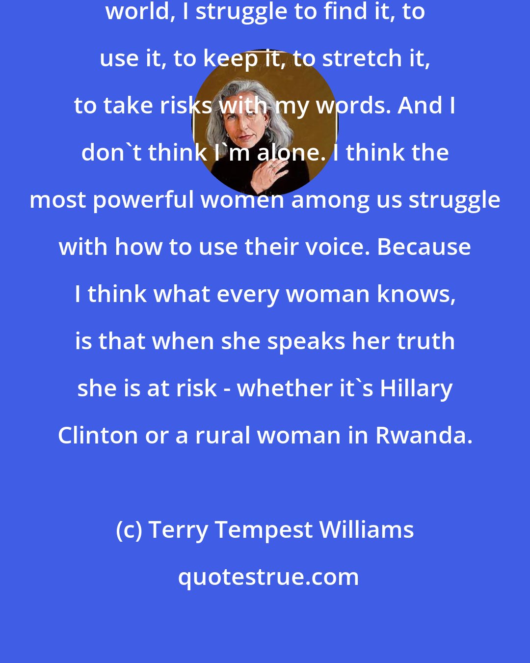 Terry Tempest Williams: Even as a woman who has a voice in the world, I struggle to find it, to use it, to keep it, to stretch it, to take risks with my words. And I don't think I'm alone. I think the most powerful women among us struggle with how to use their voice. Because I think what every woman knows, is that when she speaks her truth she is at risk - whether it's Hillary Clinton or a rural woman in Rwanda.