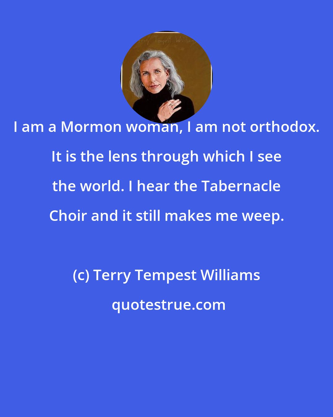 Terry Tempest Williams: I am a Mormon woman, I am not orthodox. It is the lens through which I see the world. I hear the Tabernacle Choir and it still makes me weep.