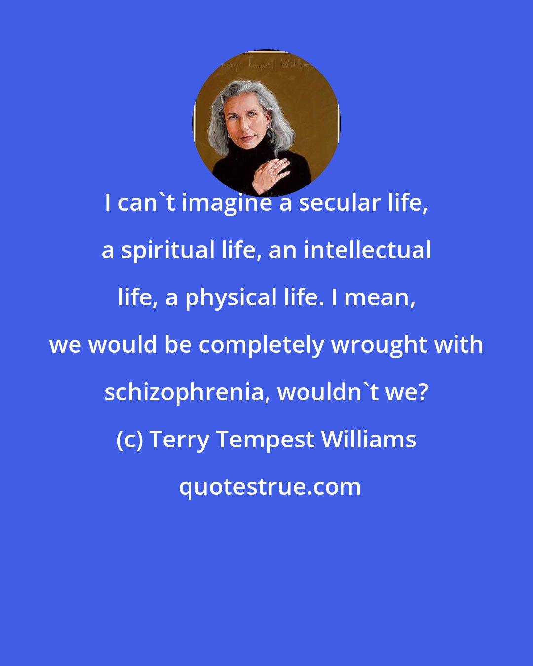 Terry Tempest Williams: I can't imagine a secular life, a spiritual life, an intellectual life, a physical life. I mean, we would be completely wrought with schizophrenia, wouldn't we?