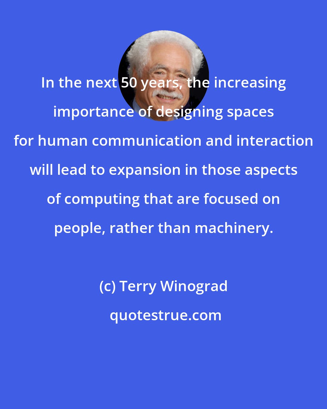 Terry Winograd: In the next 50 years, the increasing importance of designing spaces for human communication and interaction will lead to expansion in those aspects of computing that are focused on people, rather than machinery.