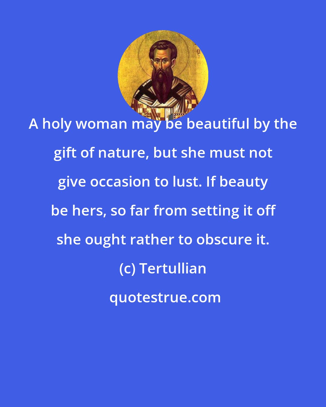 Tertullian: A holy woman may be beautiful by the gift of nature, but she must not give occasion to lust. If beauty be hers, so far from setting it off she ought rather to obscure it.