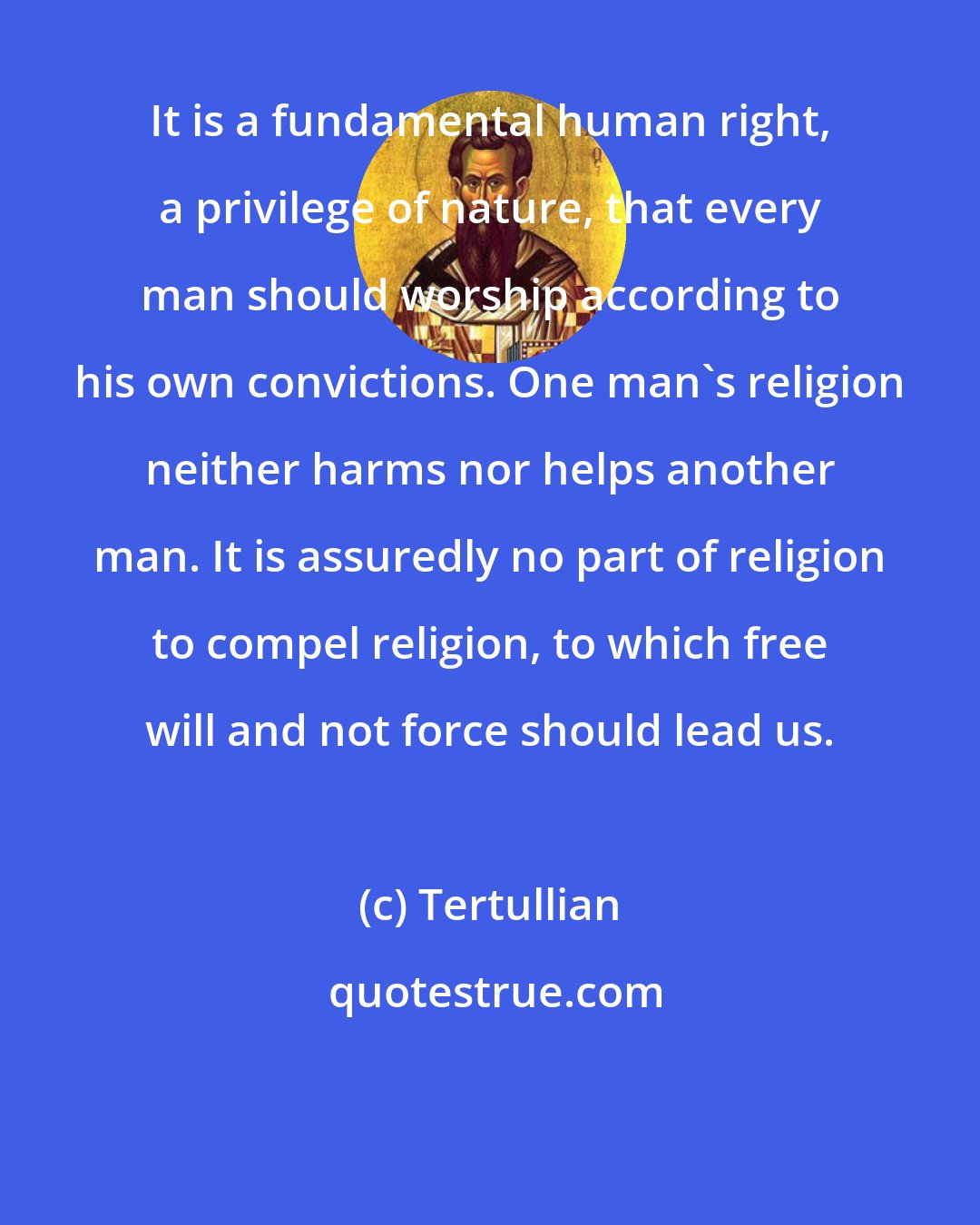 Tertullian: It is a fundamental human right, a privilege of nature, that every man should worship according to his own convictions. One man's religion neither harms nor helps another man. It is assuredly no part of religion to compel religion, to which free will and not force should lead us.