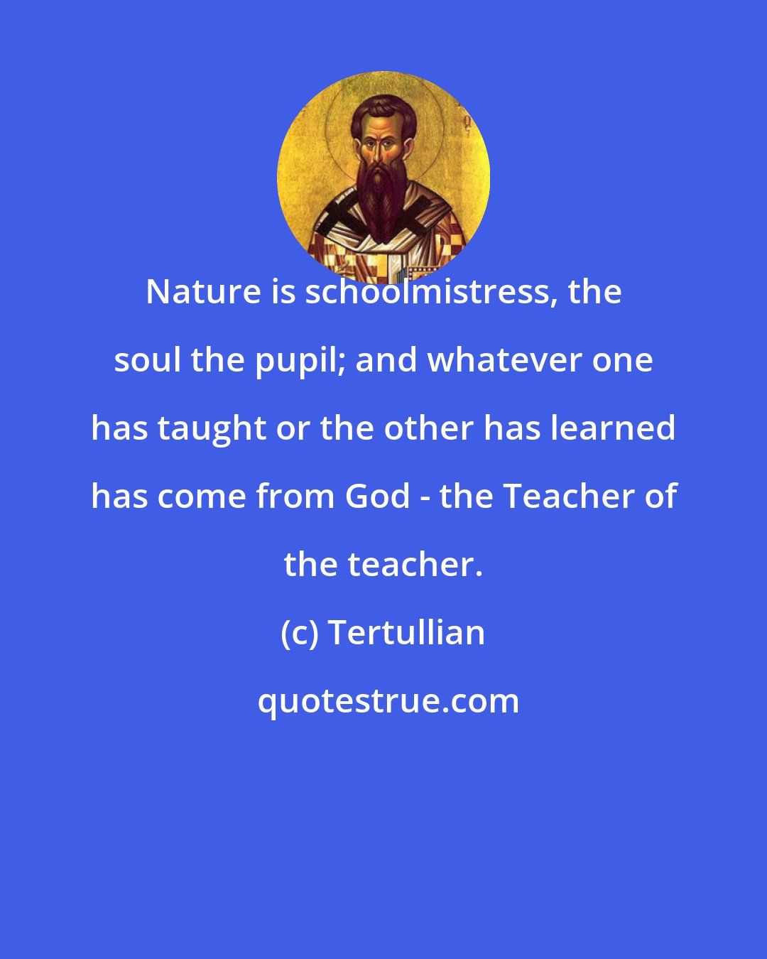 Tertullian: Nature is schoolmistress, the soul the pupil; and whatever one has taught or the other has learned has come from God - the Teacher of the teacher.