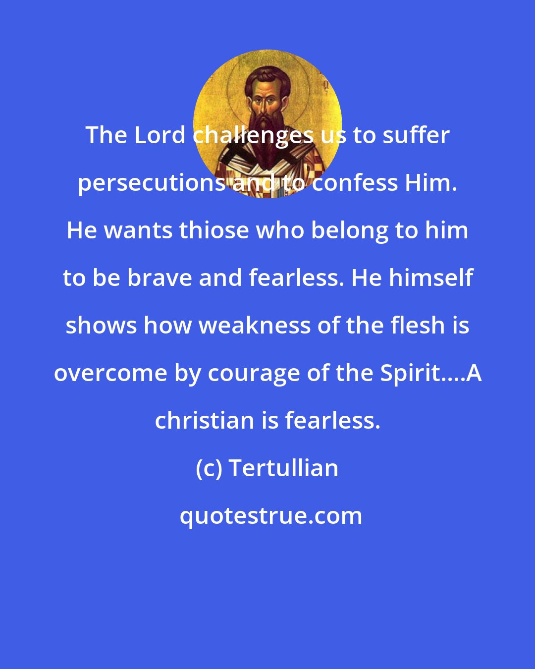 Tertullian: The Lord challenges us to suffer persecutions and to confess Him. He wants thiose who belong to him to be brave and fearless. He himself shows how weakness of the flesh is overcome by courage of the Spirit....A christian is fearless.