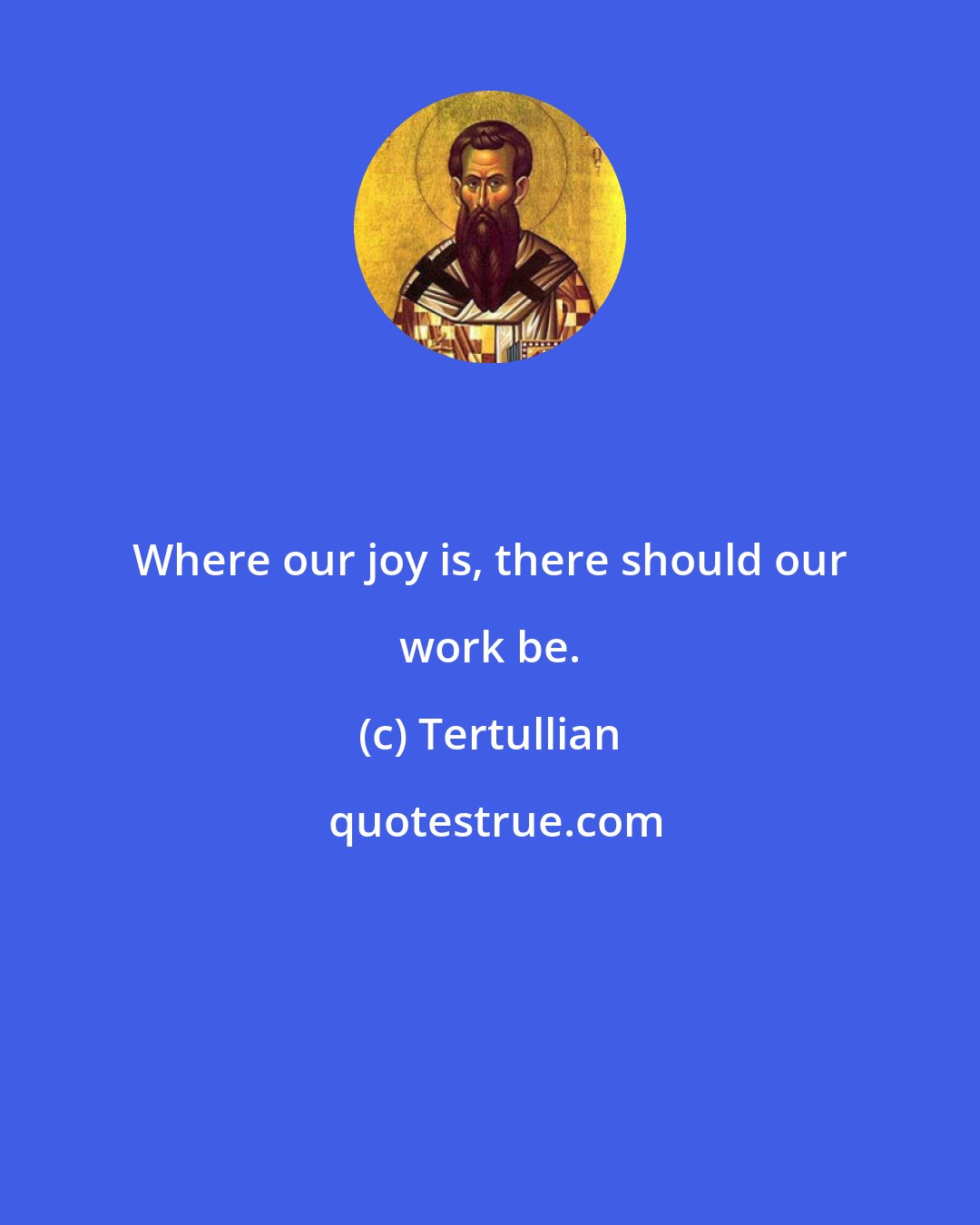 Tertullian: Where our joy is, there should our work be.