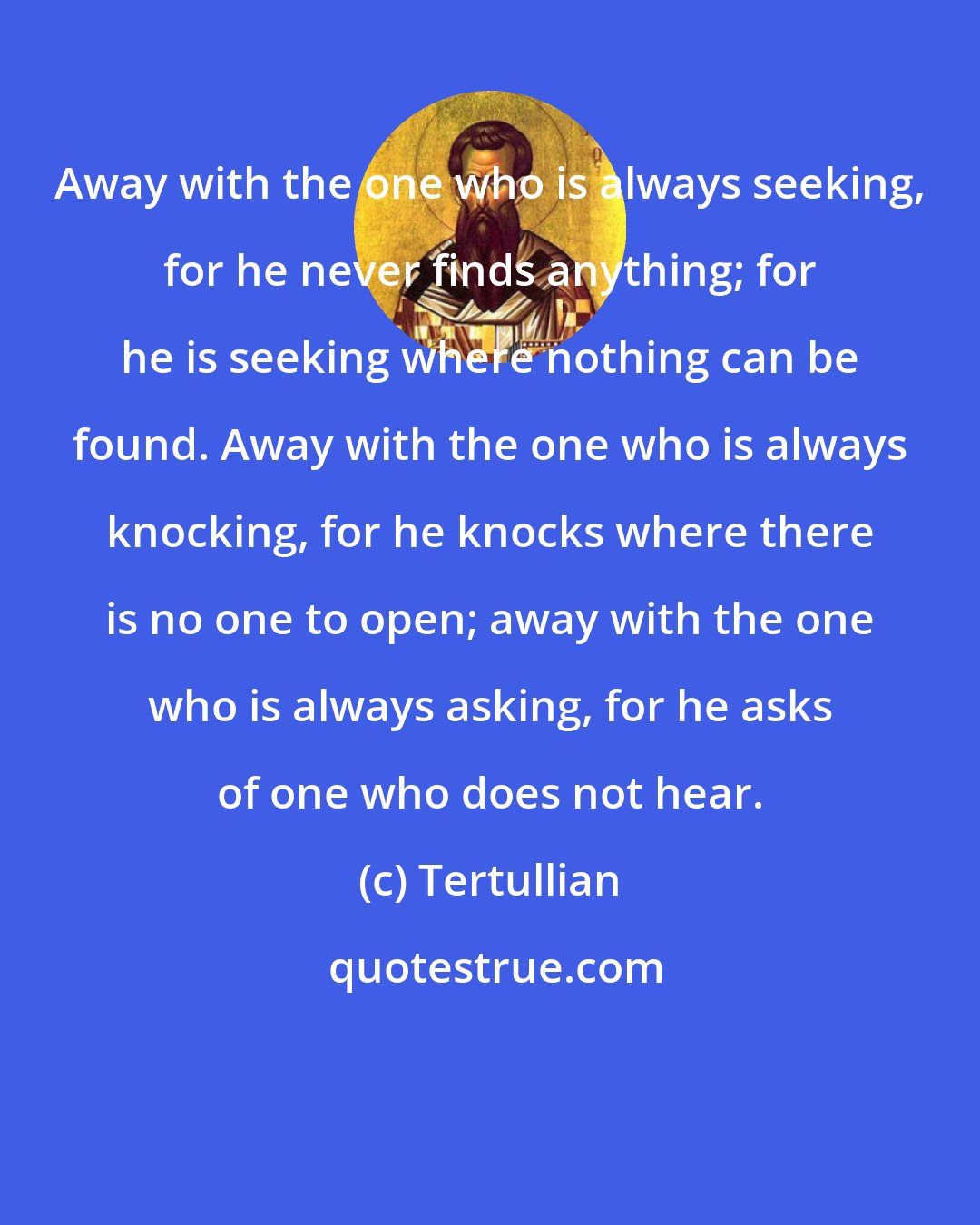 Tertullian: Away with the one who is always seeking, for he never finds anything; for he is seeking where nothing can be found. Away with the one who is always knocking, for he knocks where there is no one to open; away with the one who is always asking, for he asks of one who does not hear.