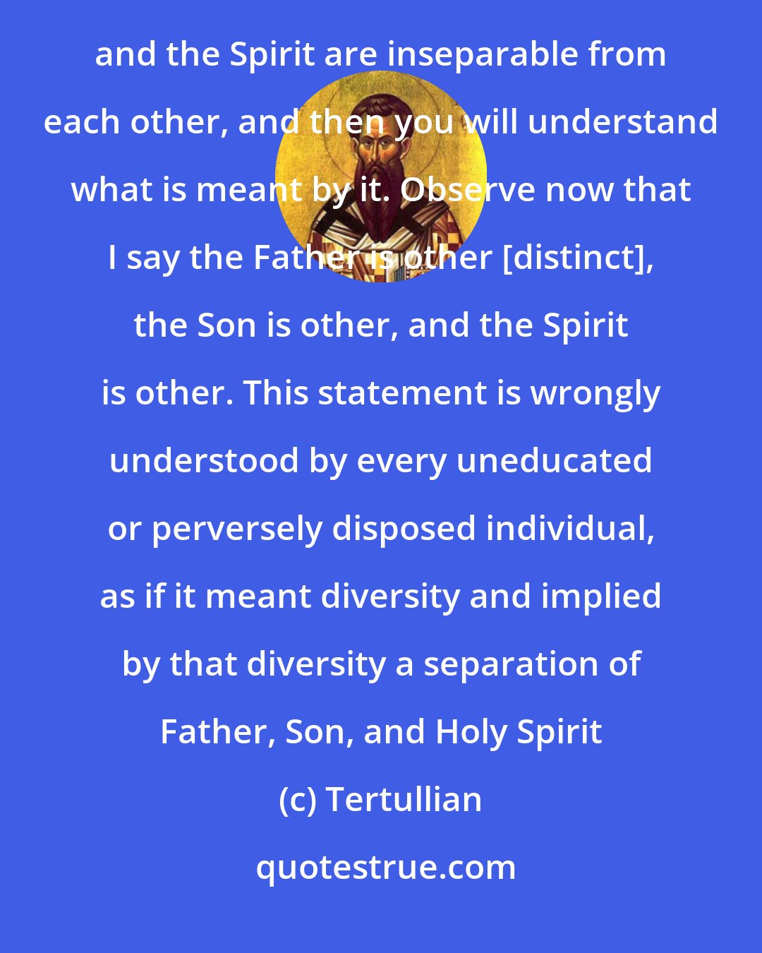 Tertullian: Keep always in mind the rule of faith which I profess and by which I bear witness that the Father and the Son and the Spirit are inseparable from each other, and then you will understand what is meant by it. Observe now that I say the Father is other [distinct], the Son is other, and the Spirit is other. This statement is wrongly understood by every uneducated or perversely disposed individual, as if it meant diversity and implied by that diversity a separation of Father, Son, and Holy Spirit