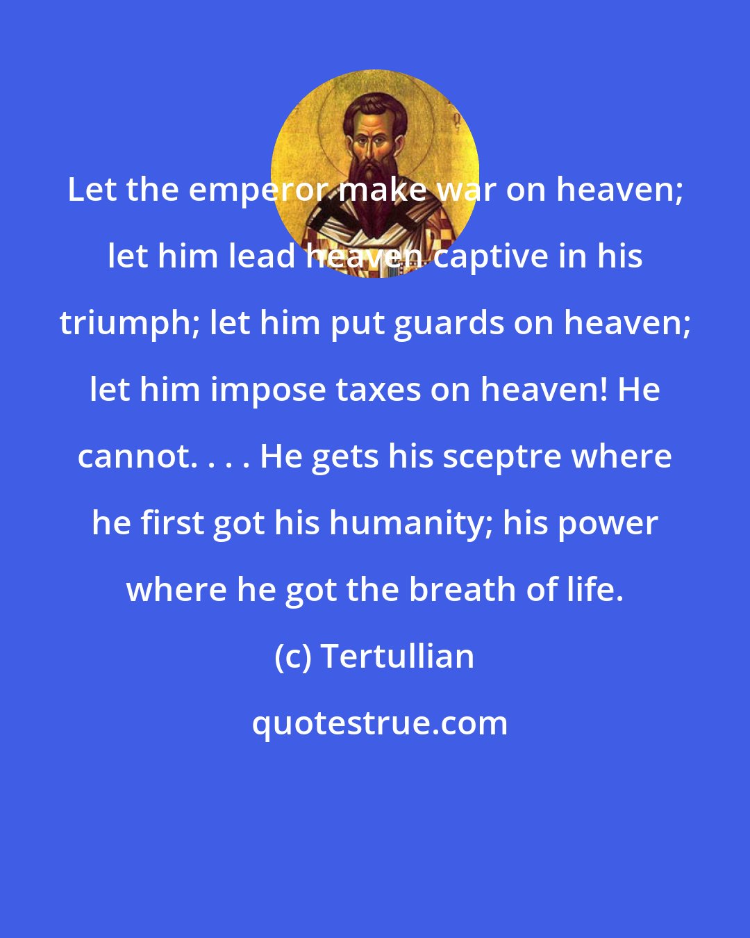 Tertullian: Let the emperor make war on heaven; let him lead heaven captive in his triumph; let him put guards on heaven; let him impose taxes on heaven! He cannot. . . . He gets his sceptre where he first got his humanity; his power where he got the breath of life.