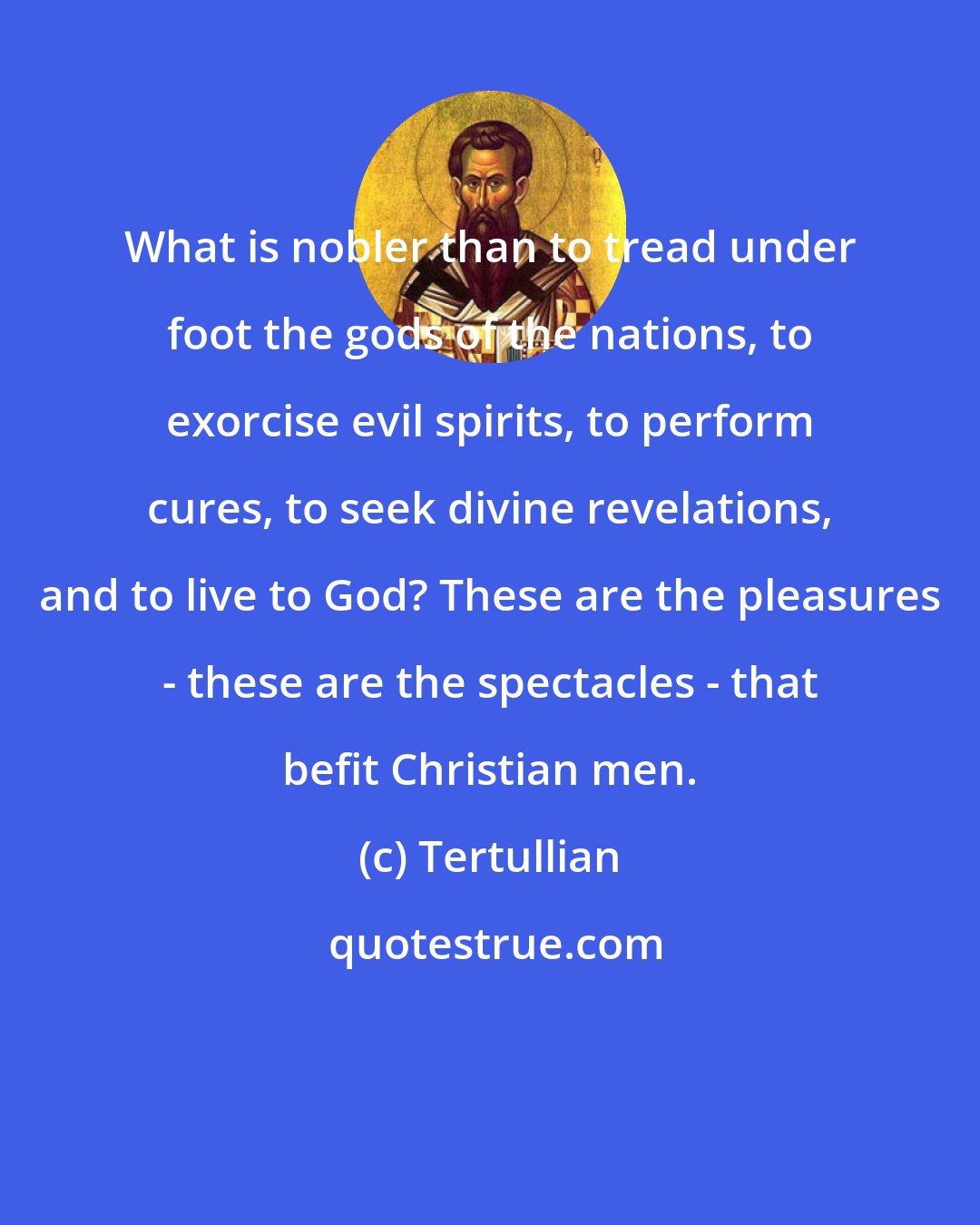 Tertullian: What is nobler than to tread under foot the gods of the nations, to exorcise evil spirits, to perform cures, to seek divine revelations, and to live to God? These are the pleasures - these are the spectacles - that befit Christian men.