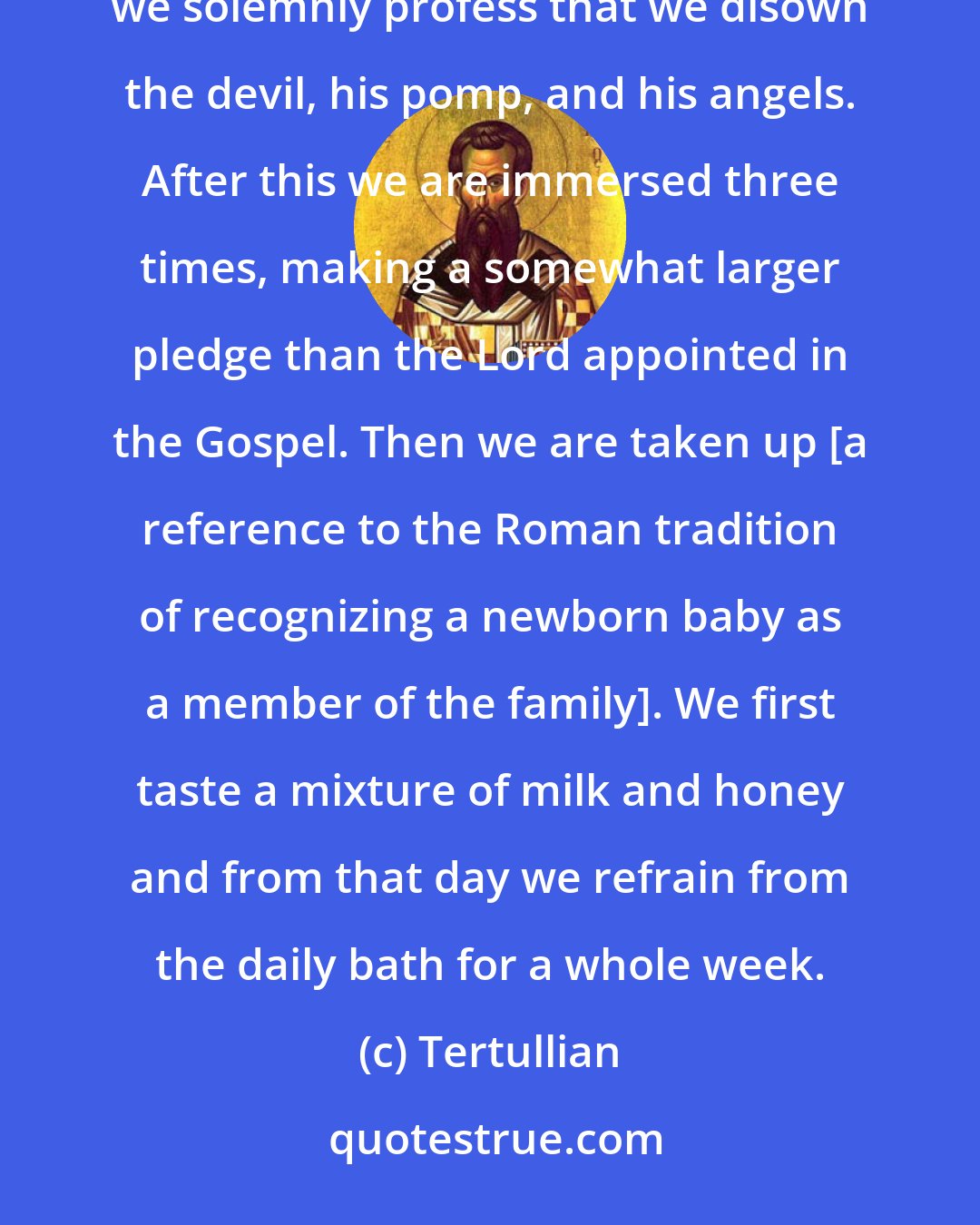 Tertullian: When we are going to enter the water ... in the presence of the congregation and under the hand of the president, we solemnly profess that we disown the devil, his pomp, and his angels. After this we are immersed three times, making a somewhat larger pledge than the Lord appointed in the Gospel. Then we are taken up [a reference to the Roman tradition of recognizing a newborn baby as a member of the family]. We first taste a mixture of milk and honey and from that day we refrain from the daily bath for a whole week.