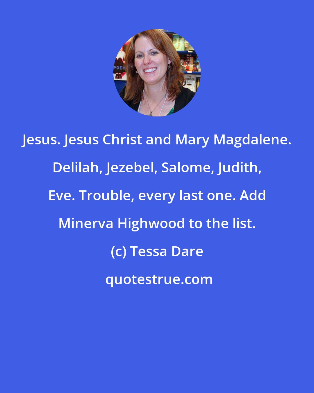 Tessa Dare: Jesus. Jesus Christ and Mary Magdalene. Delilah, Jezebel, Salome, Judith, Eve. Trouble, every last one. Add Minerva Highwood to the list.