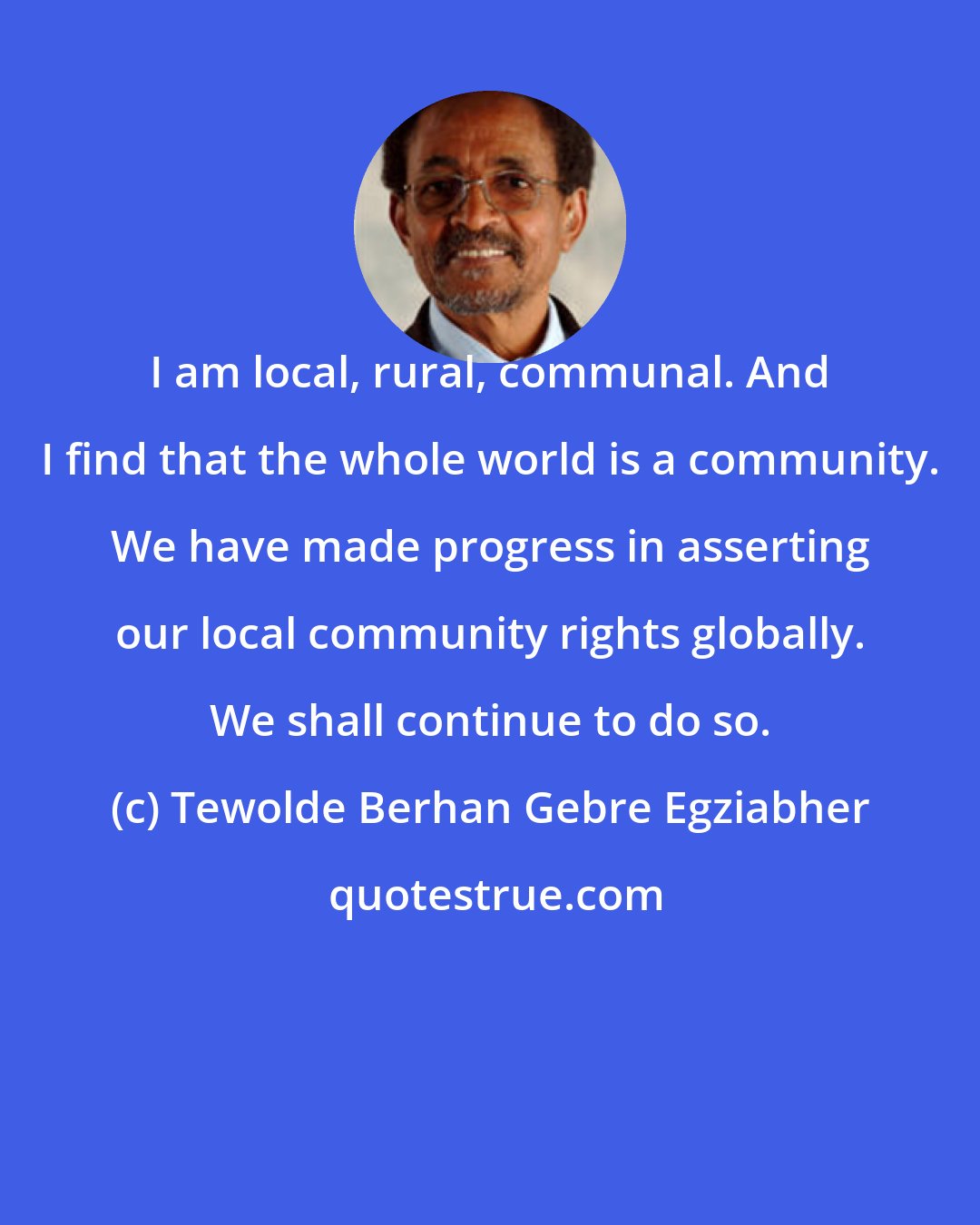 Tewolde Berhan Gebre Egziabher: I am local, rural, communal. And I find that the whole world is a community. We have made progress in asserting our local community rights globally. We shall continue to do so.