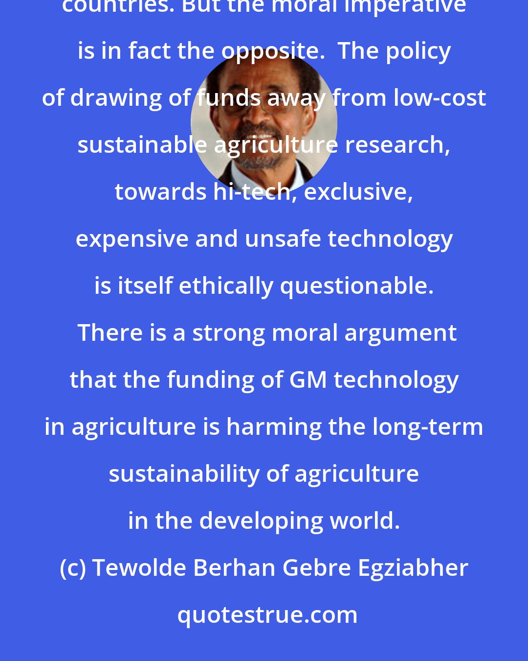 Tewolde Berhan Gebre Egziabher: The Nuffield report suggests that there is a moral imperative for investment into GM crop research in developing countries. But the moral imperative is in fact the opposite.  The policy of drawing of funds away from low-cost sustainable agriculture research, towards hi-tech, exclusive, expensive and unsafe technology is itself ethically questionable.  There is a strong moral argument that the funding of GM technology in agriculture is harming the long-term sustainability of agriculture in the developing world.