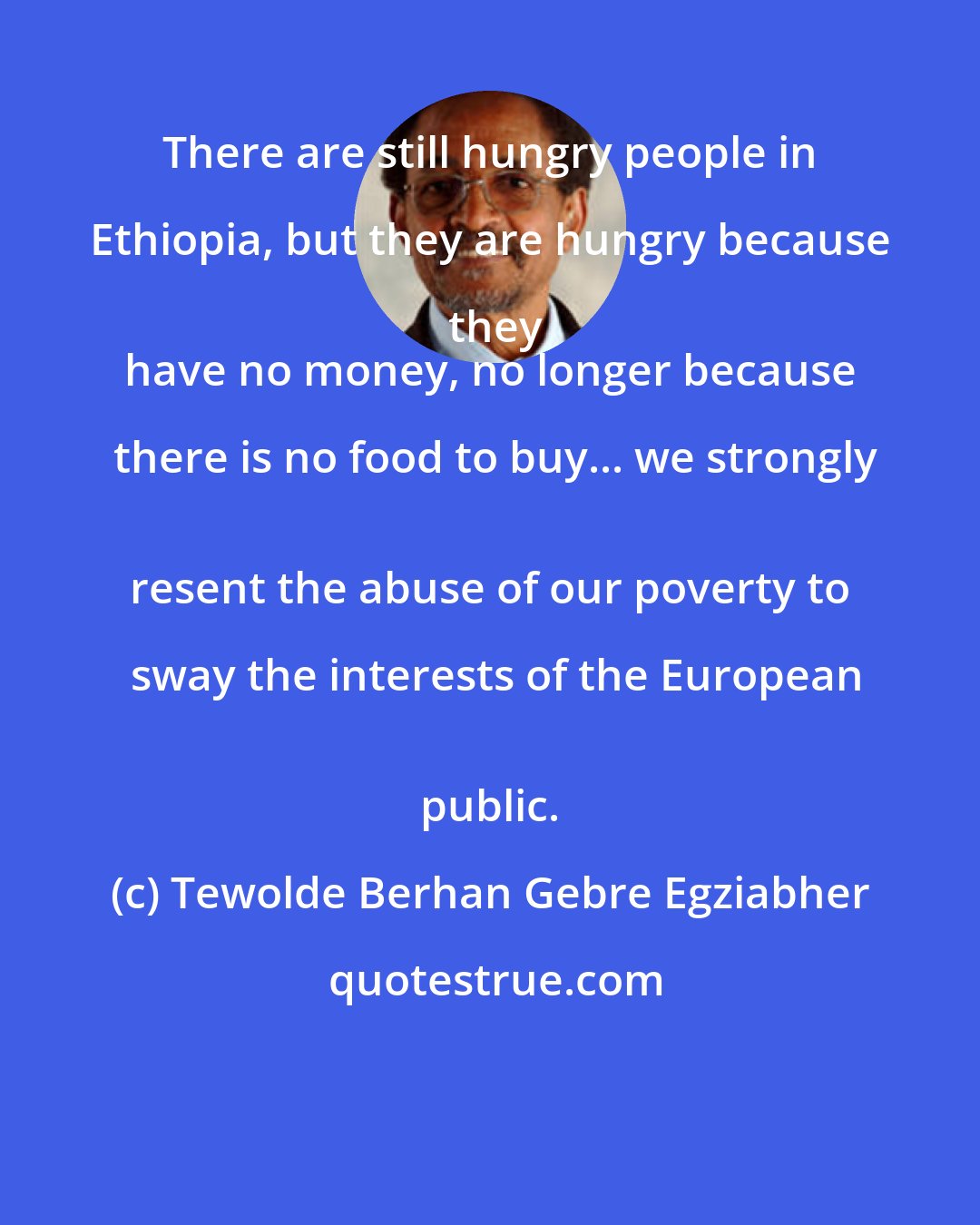 Tewolde Berhan Gebre Egziabher: There are still hungry people in Ethiopia, but they are hungry because they
 have no money, no longer because there is no food to buy... we strongly
 resent the abuse of our poverty to sway the interests of the European
 public.