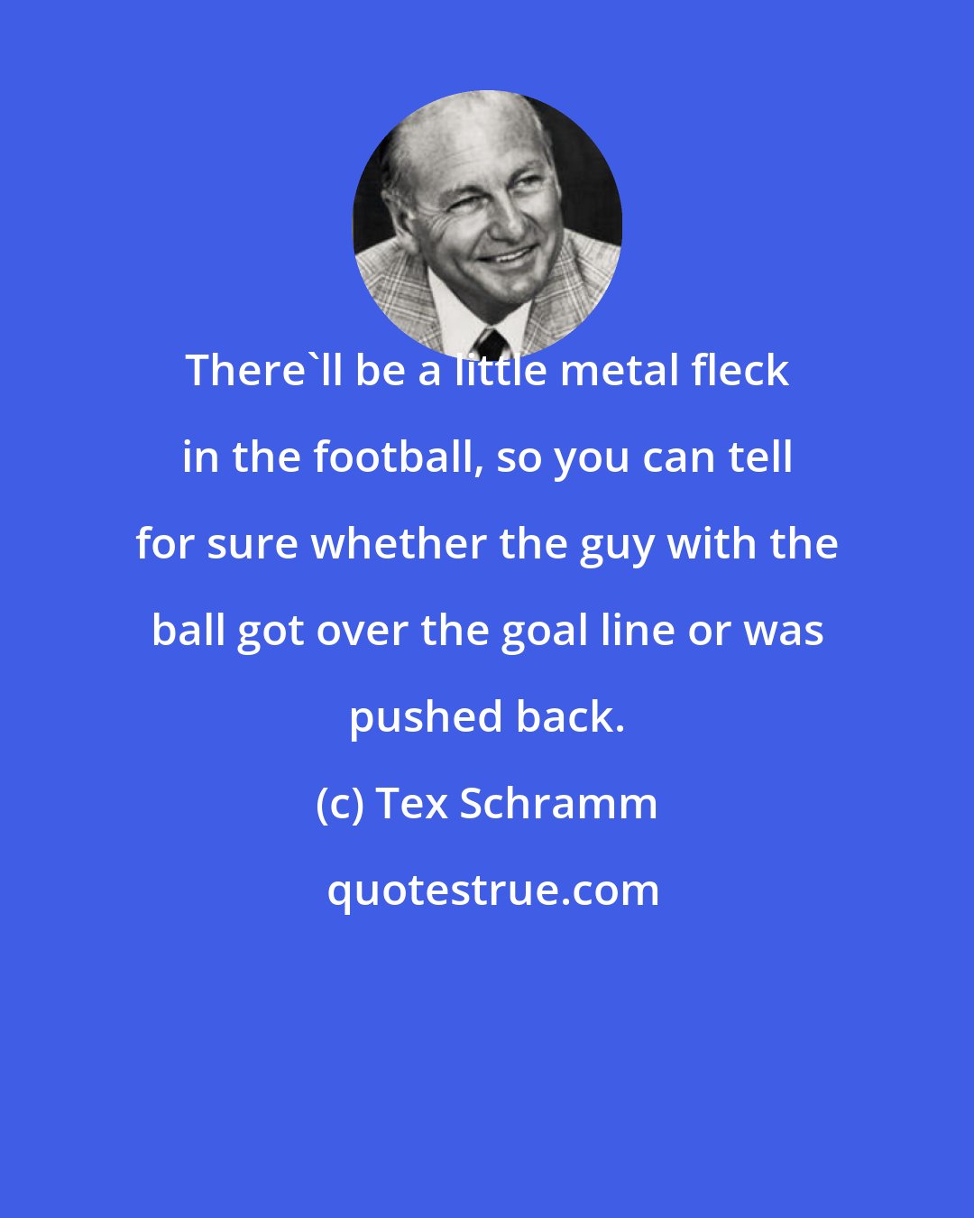 Tex Schramm: There'll be a little metal fleck in the football, so you can tell for sure whether the guy with the ball got over the goal line or was pushed back.