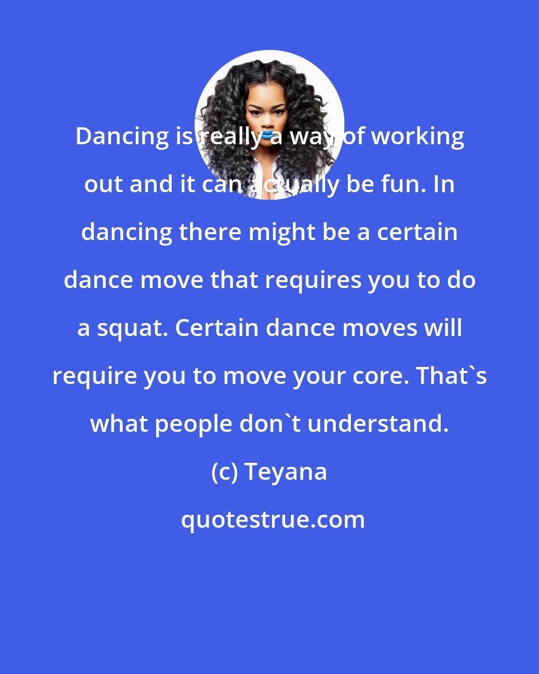 Teyana: Dancing is really a way of working out and it can actually be fun. In dancing there might be a certain dance move that requires you to do a squat. Certain dance moves will require you to move your core. That's what people don't understand.