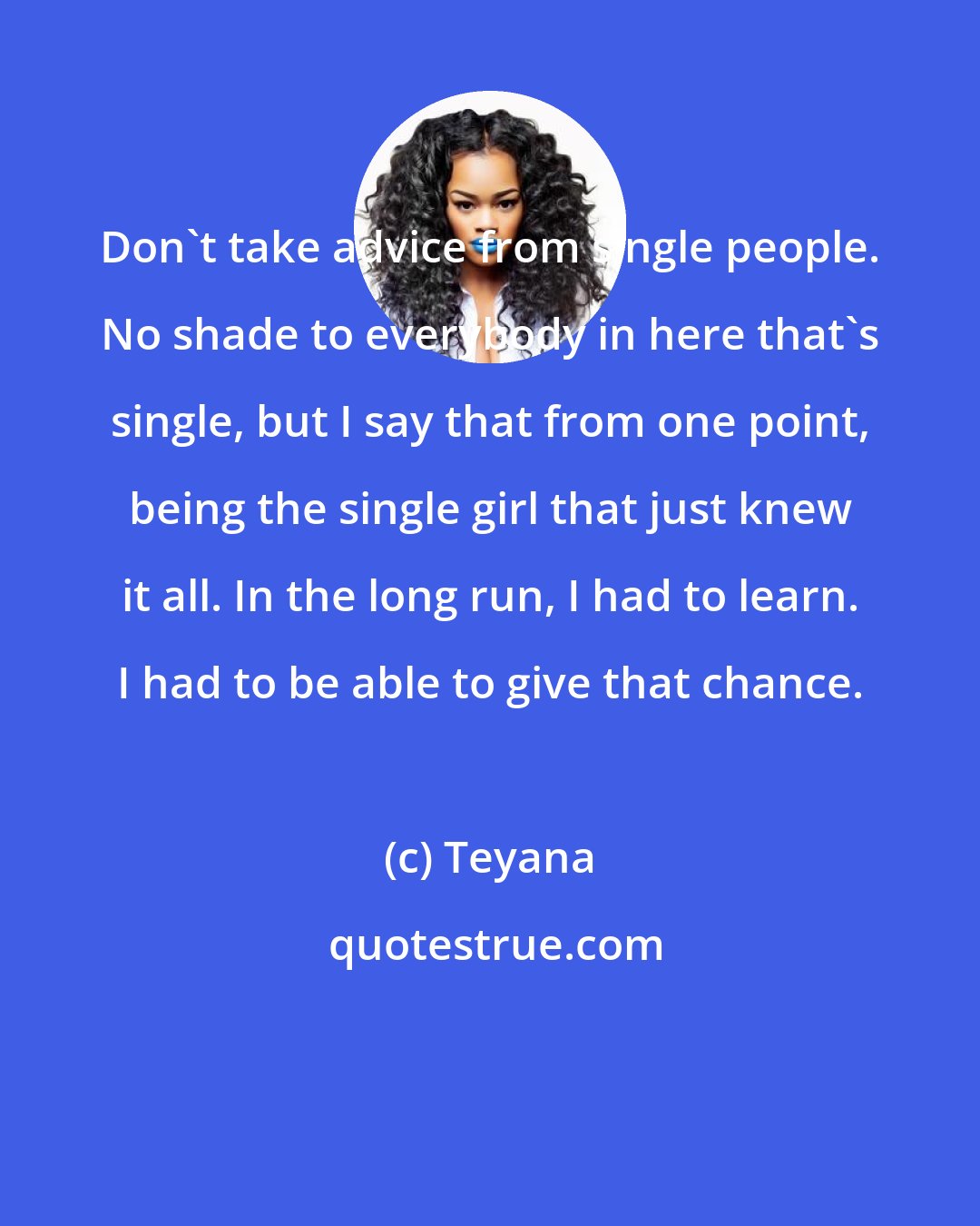 Teyana: Don't take advice from single people. No shade to everybody in here that's single, but I say that from one point, being the single girl that just knew it all. In the long run, I had to learn. I had to be able to give that chance.