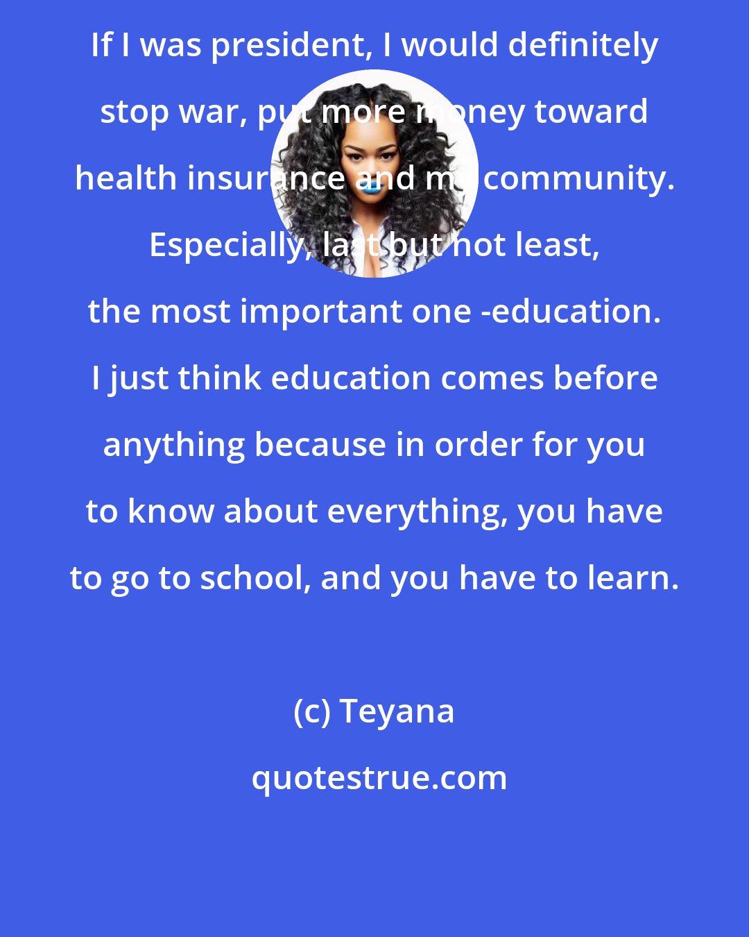 Teyana: If I was president, I would definitely stop war, put more money toward health insurance and my community. Especially, last but not least, the most important one -education. I just think education comes before anything because in order for you to know about everything, you have to go to school, and you have to learn.