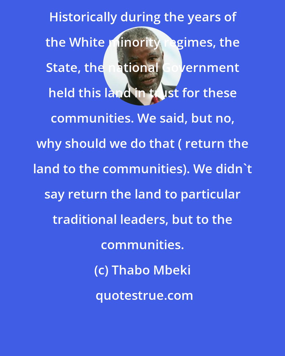 Thabo Mbeki: Historically during the years of the White minority regimes, the State, the national Government held this land in trust for these communities. We said, but no, why should we do that ( return the land to the communities). We didn't say return the land to particular traditional leaders, but to the communities.