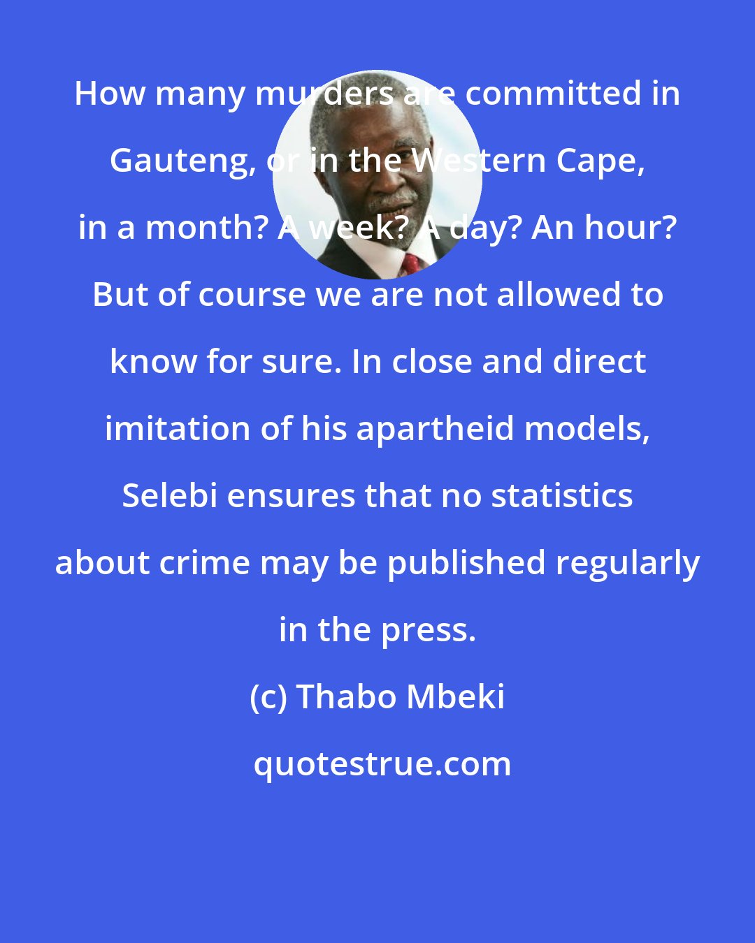 Thabo Mbeki: How many murders are committed in Gauteng, or in the Western Cape, in a month? A week? A day? An hour? But of course we are not allowed to know for sure. In close and direct imitation of his apartheid models, Selebi ensures that no statistics about crime may be published regularly in the press.