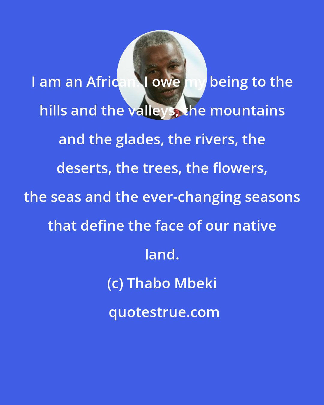 Thabo Mbeki: I am an African. I owe my being to the hills and the valleys, the mountains and the glades, the rivers, the deserts, the trees, the flowers, the seas and the ever-changing seasons that define the face of our native land.