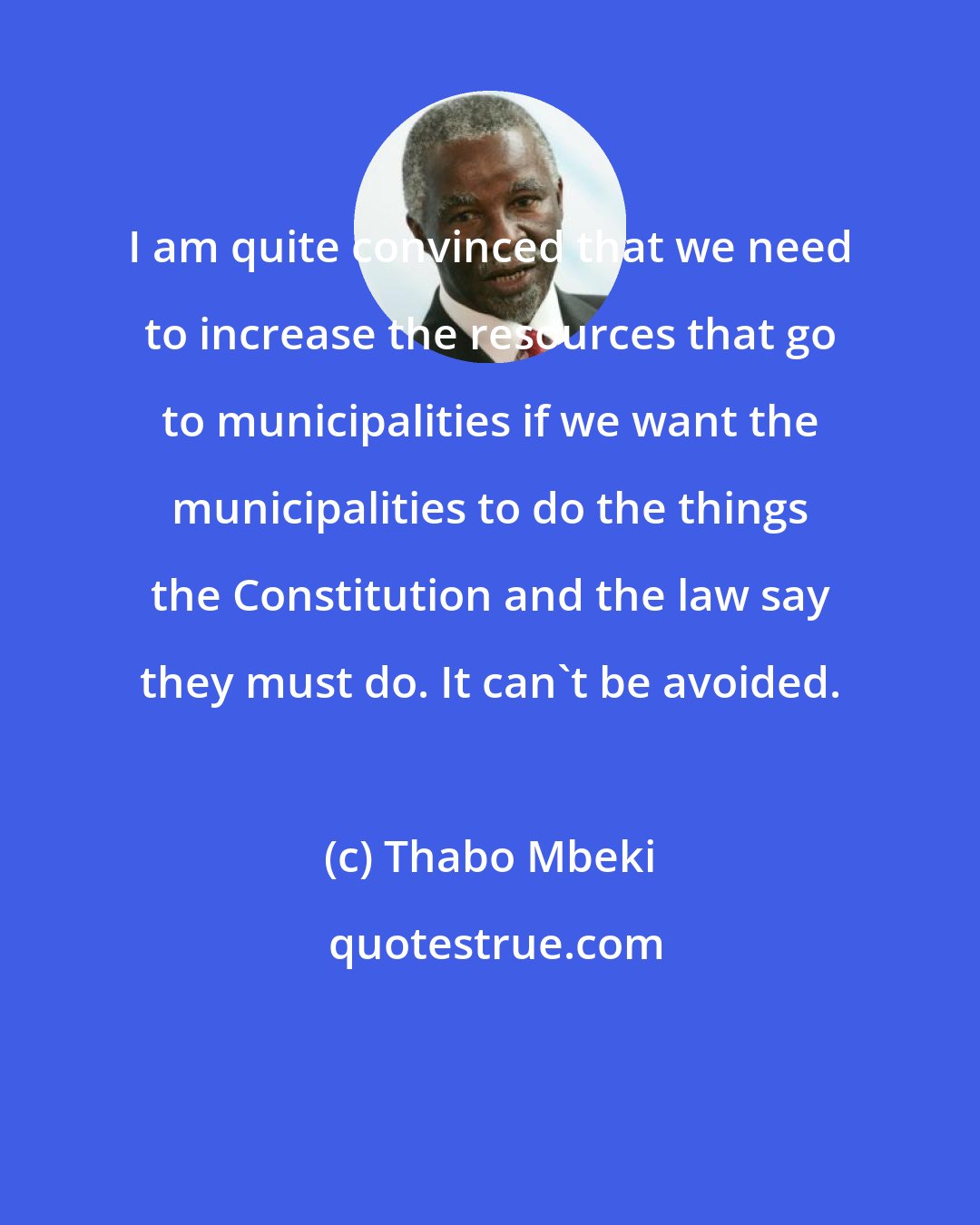 Thabo Mbeki: I am quite convinced that we need to increase the resources that go to municipalities if we want the municipalities to do the things the Constitution and the law say they must do. It can't be avoided.
