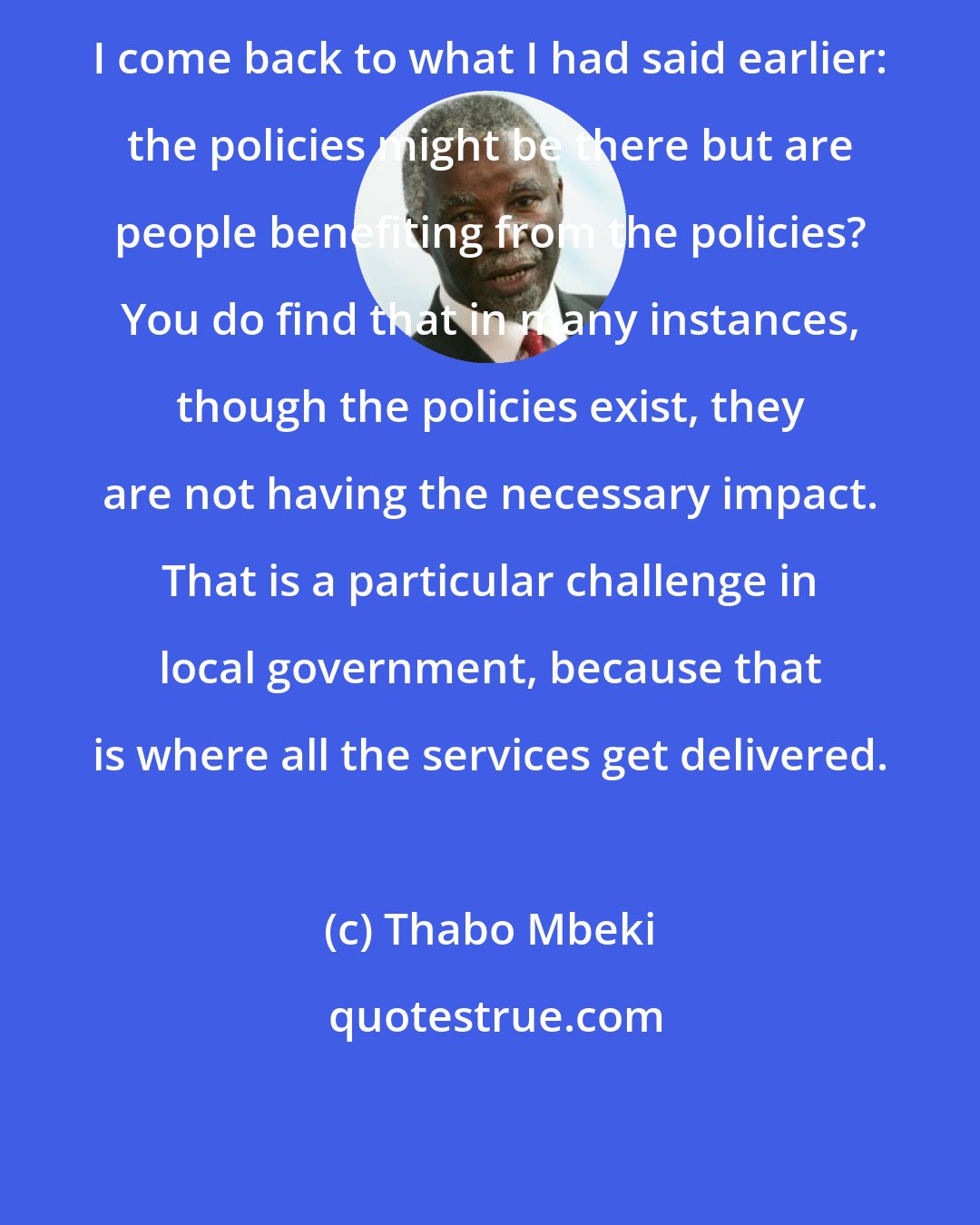 Thabo Mbeki: I come back to what I had said earlier: the policies might be there but are people benefiting from the policies? You do find that in many instances, though the policies exist, they are not having the necessary impact. That is a particular challenge in local government, because that is where all the services get delivered.