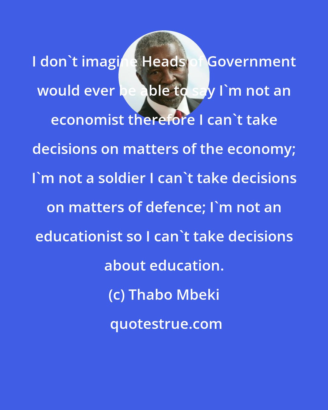 Thabo Mbeki: I don't imagine Heads of Government would ever be able to say I'm not an economist therefore I can't take decisions on matters of the economy; I'm not a soldier I can't take decisions on matters of defence; I'm not an educationist so I can't take decisions about education.