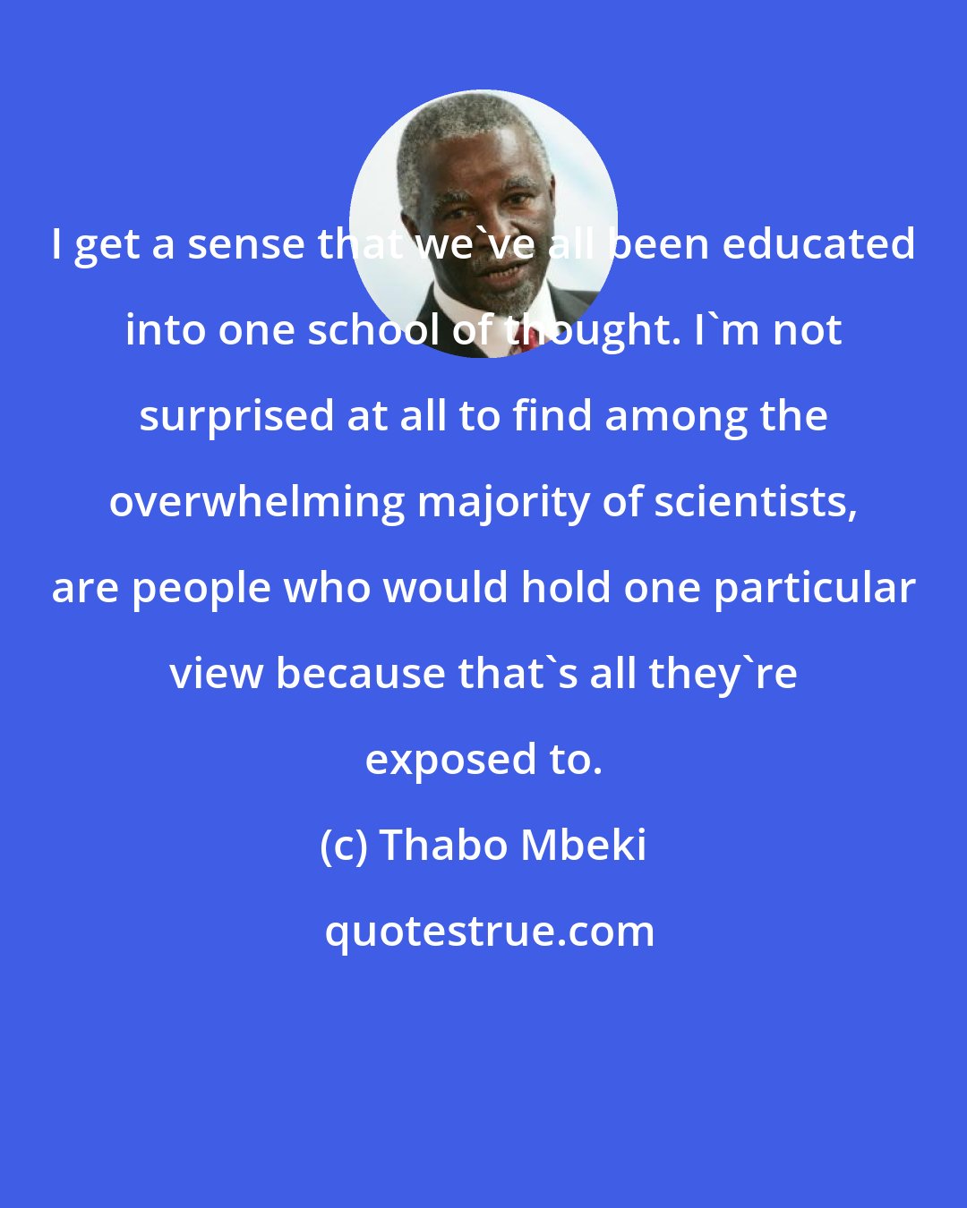 Thabo Mbeki: I get a sense that we've all been educated into one school of thought. I'm not surprised at all to find among the overwhelming majority of scientists, are people who would hold one particular view because that's all they're exposed to.