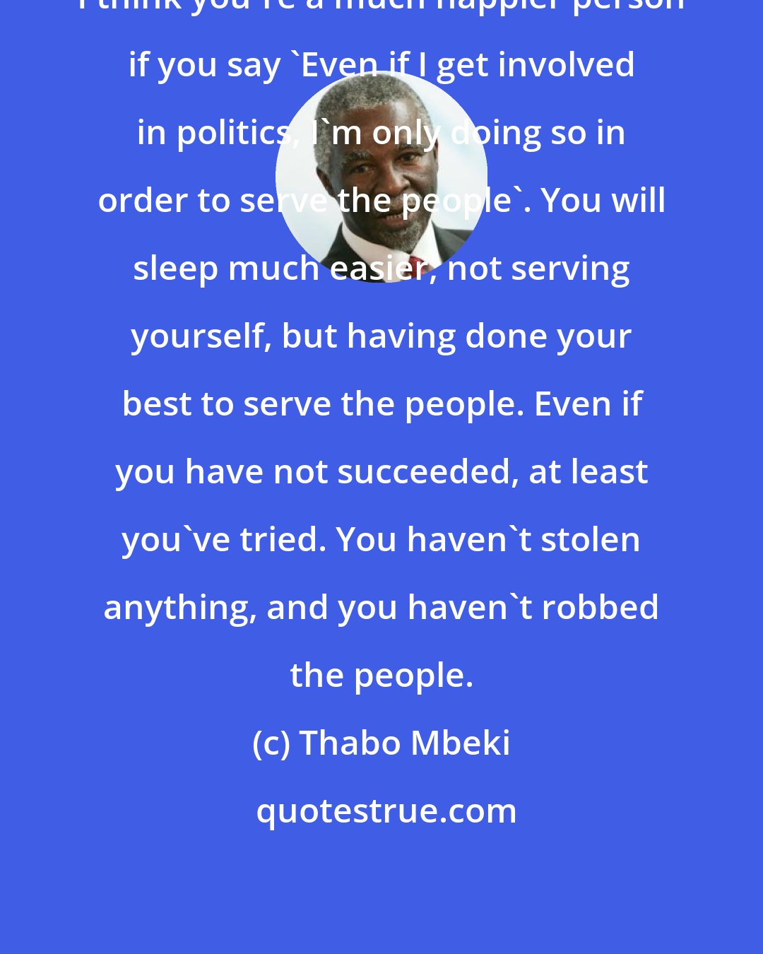 Thabo Mbeki: I think you're a much happier person if you say 'Even if I get involved in politics, I'm only doing so in order to serve the people'. You will sleep much easier, not serving yourself, but having done your best to serve the people. Even if you have not succeeded, at least you've tried. You haven't stolen anything, and you haven't robbed the people.