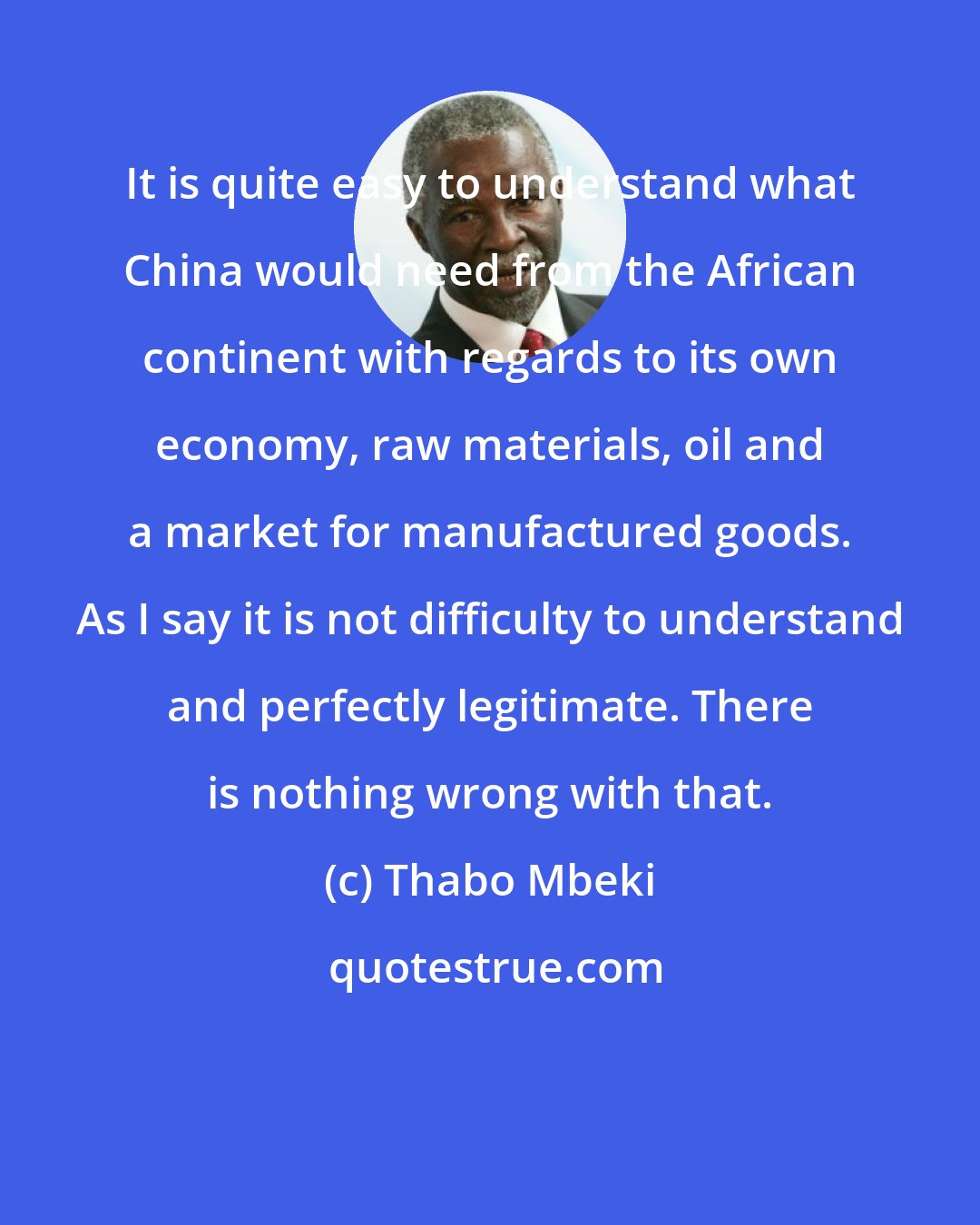 Thabo Mbeki: It is quite easy to understand what China would need from the African continent with regards to its own economy, raw materials, oil and a market for manufactured goods. As I say it is not difficulty to understand and perfectly legitimate. There is nothing wrong with that.