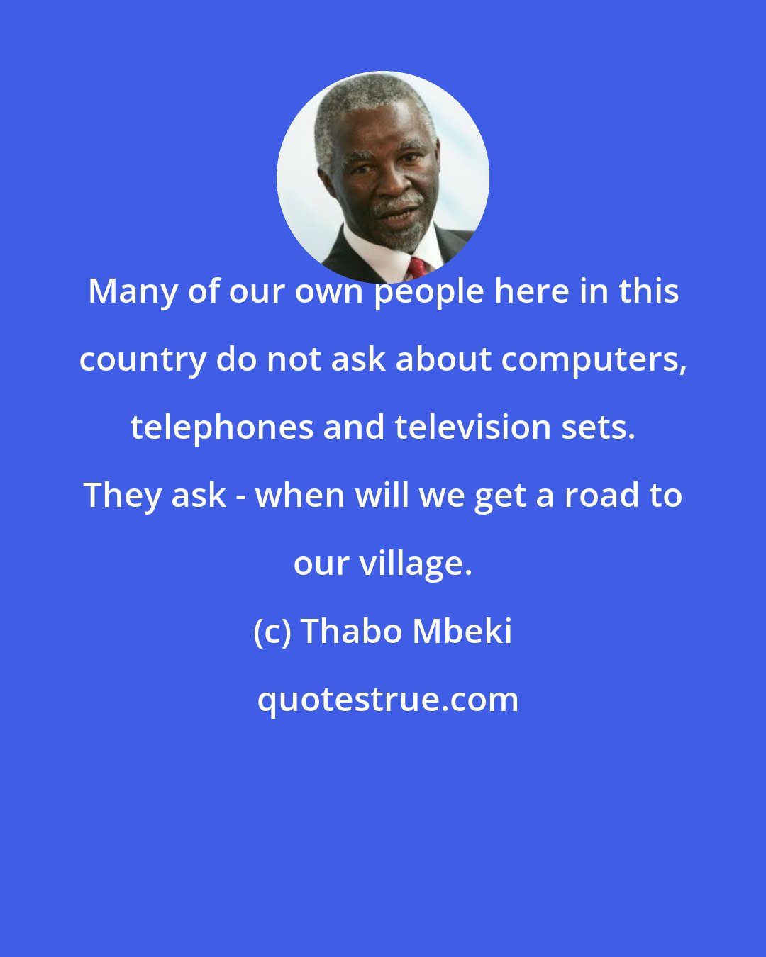 Thabo Mbeki: Many of our own people here in this country do not ask about computers, telephones and television sets. They ask - when will we get a road to our village.