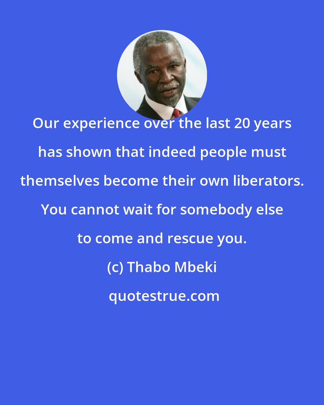 Thabo Mbeki: Our experience over the last 20 years has shown that indeed people must themselves become their own liberators. You cannot wait for somebody else to come and rescue you.