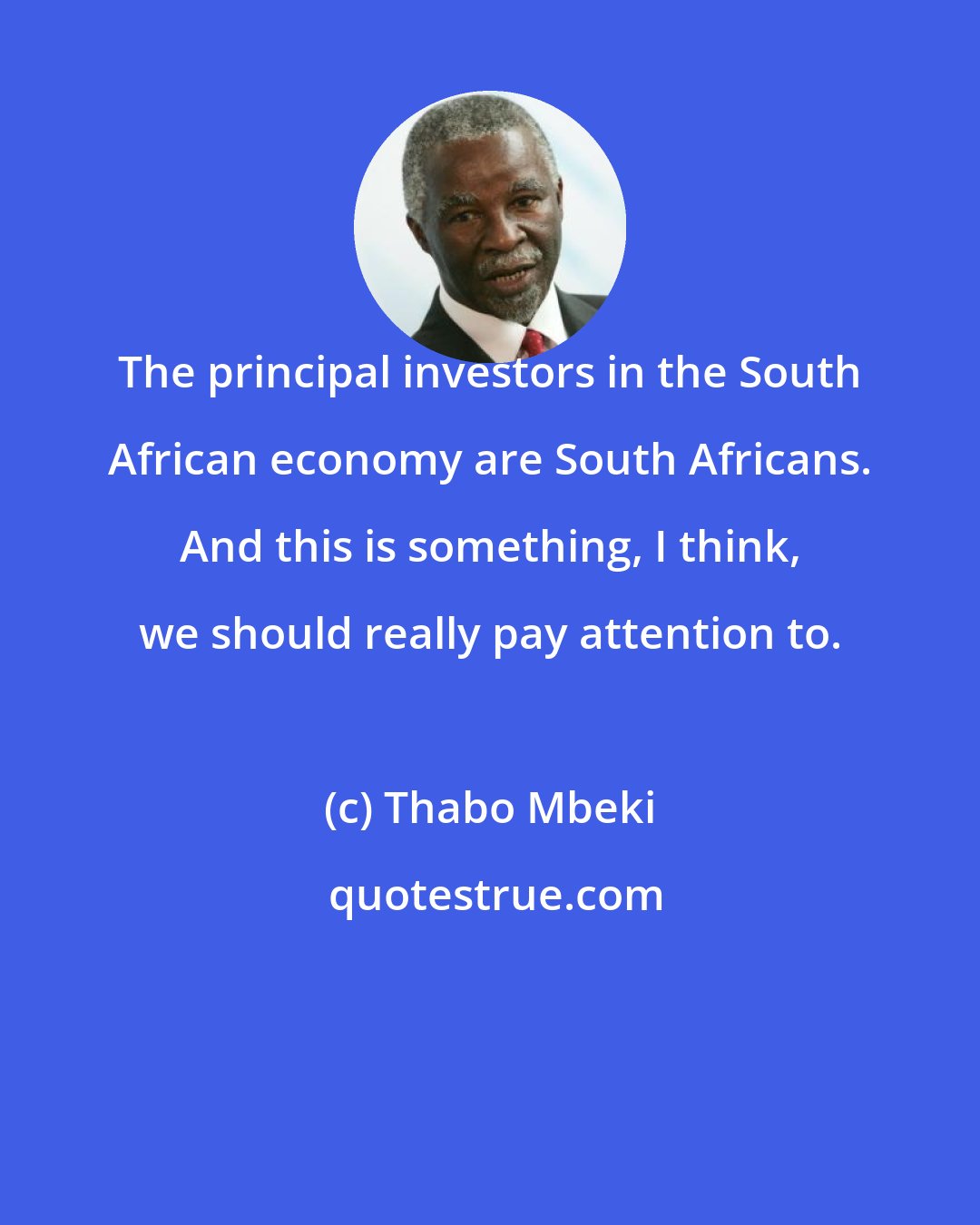 Thabo Mbeki: The principal investors in the South African economy are South Africans. And this is something, I think, we should really pay attention to.