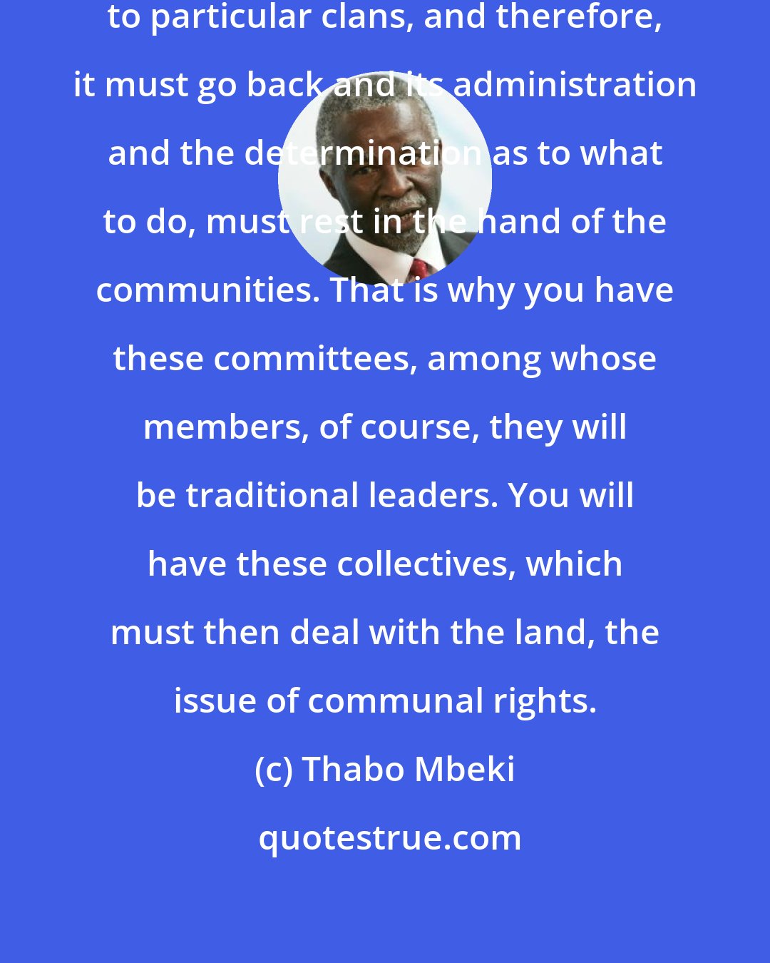 Thabo Mbeki: This is community land that belongs to particular clans, and therefore, it must go back and its administration and the determination as to what to do, must rest in the hand of the communities. That is why you have these committees, among whose members, of course, they will be traditional leaders. You will have these collectives, which must then deal with the land, the issue of communal rights.