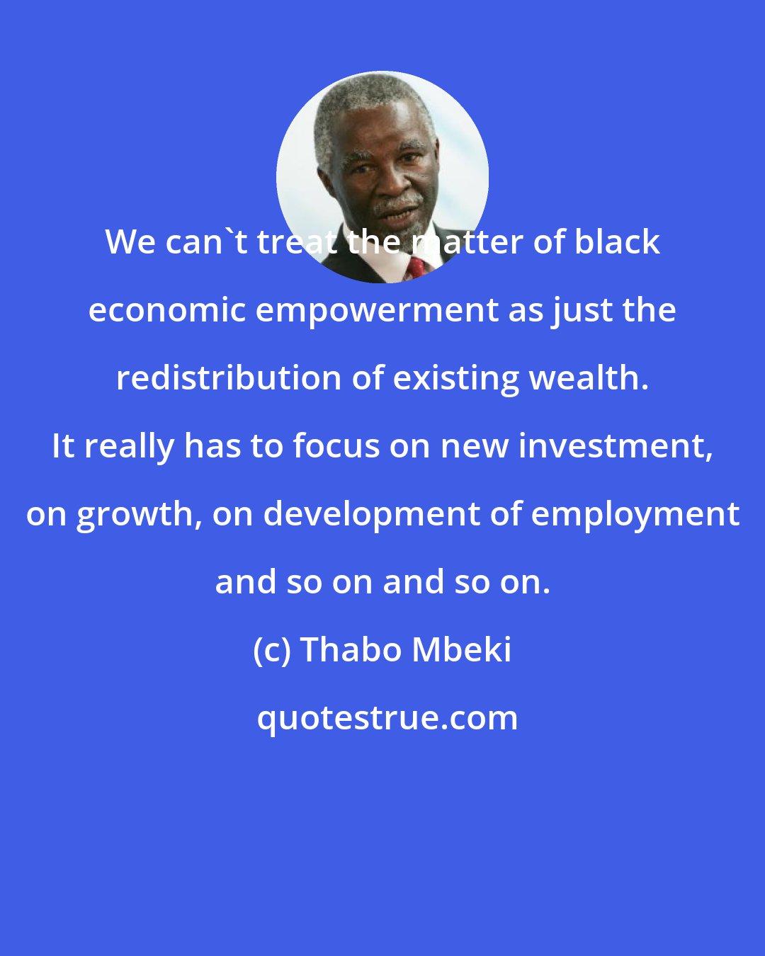 Thabo Mbeki: We can't treat the matter of black economic empowerment as just the redistribution of existing wealth. It really has to focus on new investment, on growth, on development of employment and so on and so on.