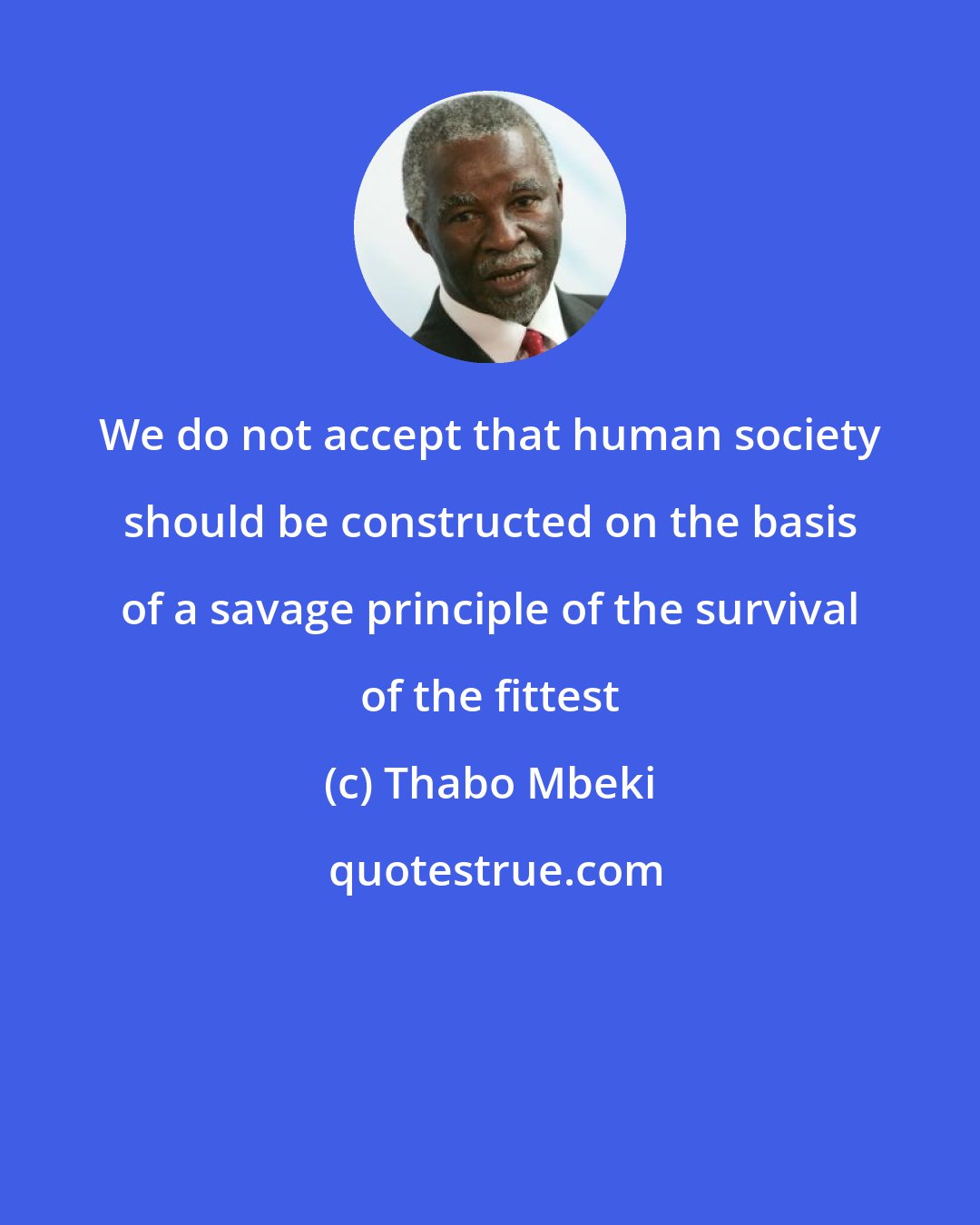 Thabo Mbeki: We do not accept that human society should be constructed on the basis of a savage principle of the survival of the fittest