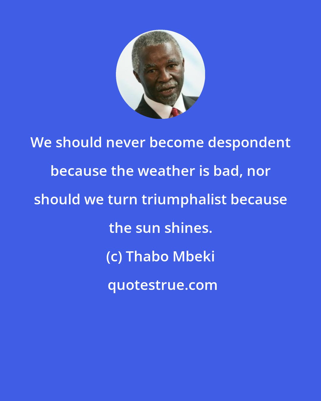 Thabo Mbeki: We should never become despondent because the weather is bad, nor should we turn triumphalist because the sun shines.