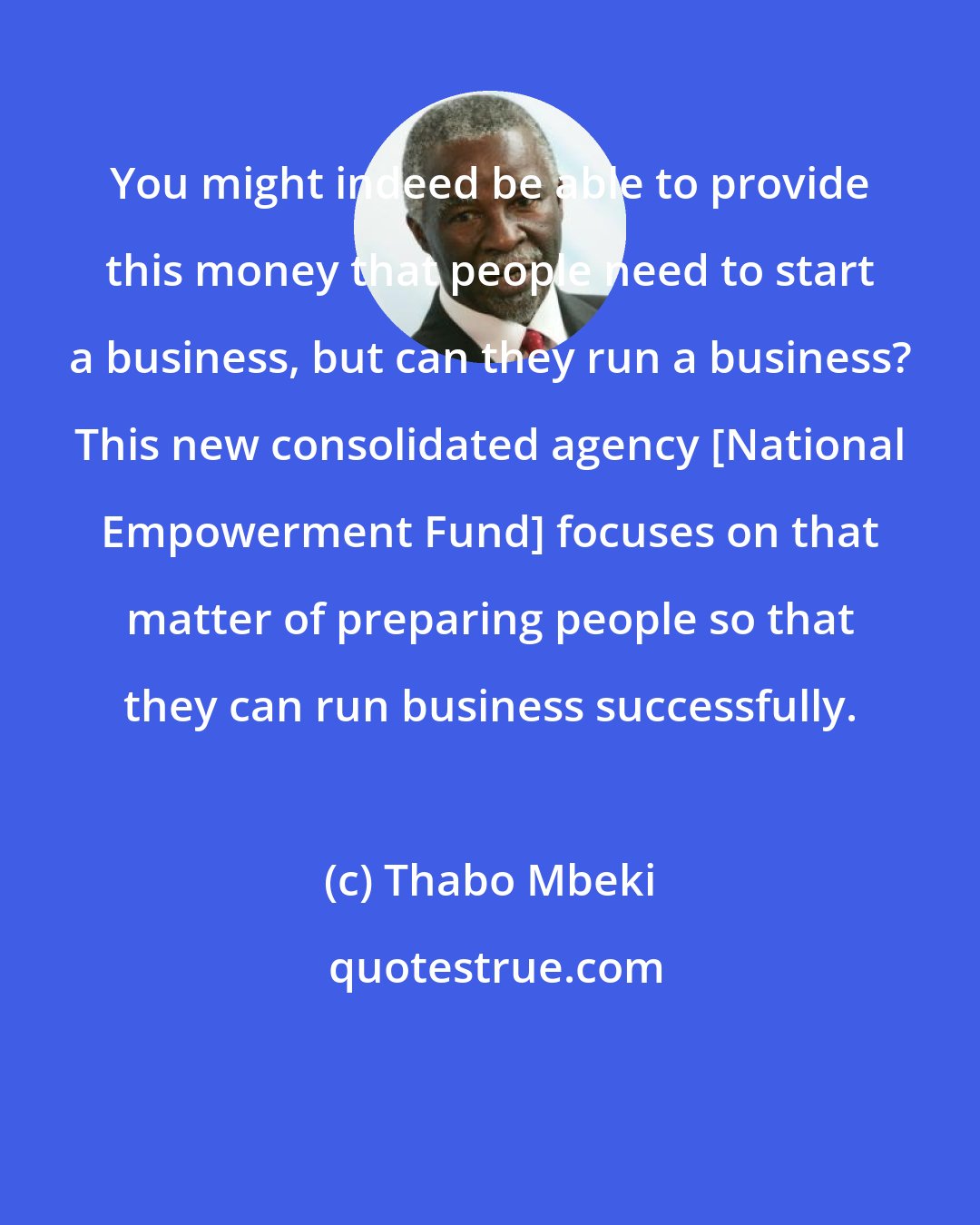 Thabo Mbeki: You might indeed be able to provide this money that people need to start a business, but can they run a business? This new consolidated agency [National Empowerment Fund] focuses on that matter of preparing people so that they can run business successfully.