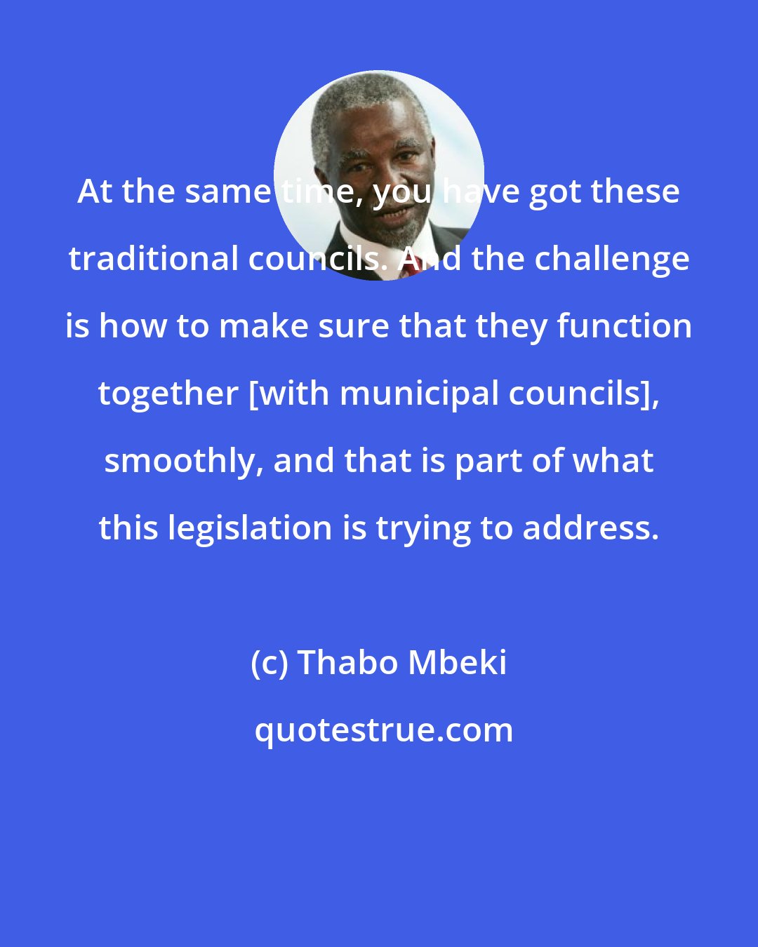 Thabo Mbeki: At the same time, you have got these traditional councils. And the challenge is how to make sure that they function together [with municipal councils], smoothly, and that is part of what this legislation is trying to address.