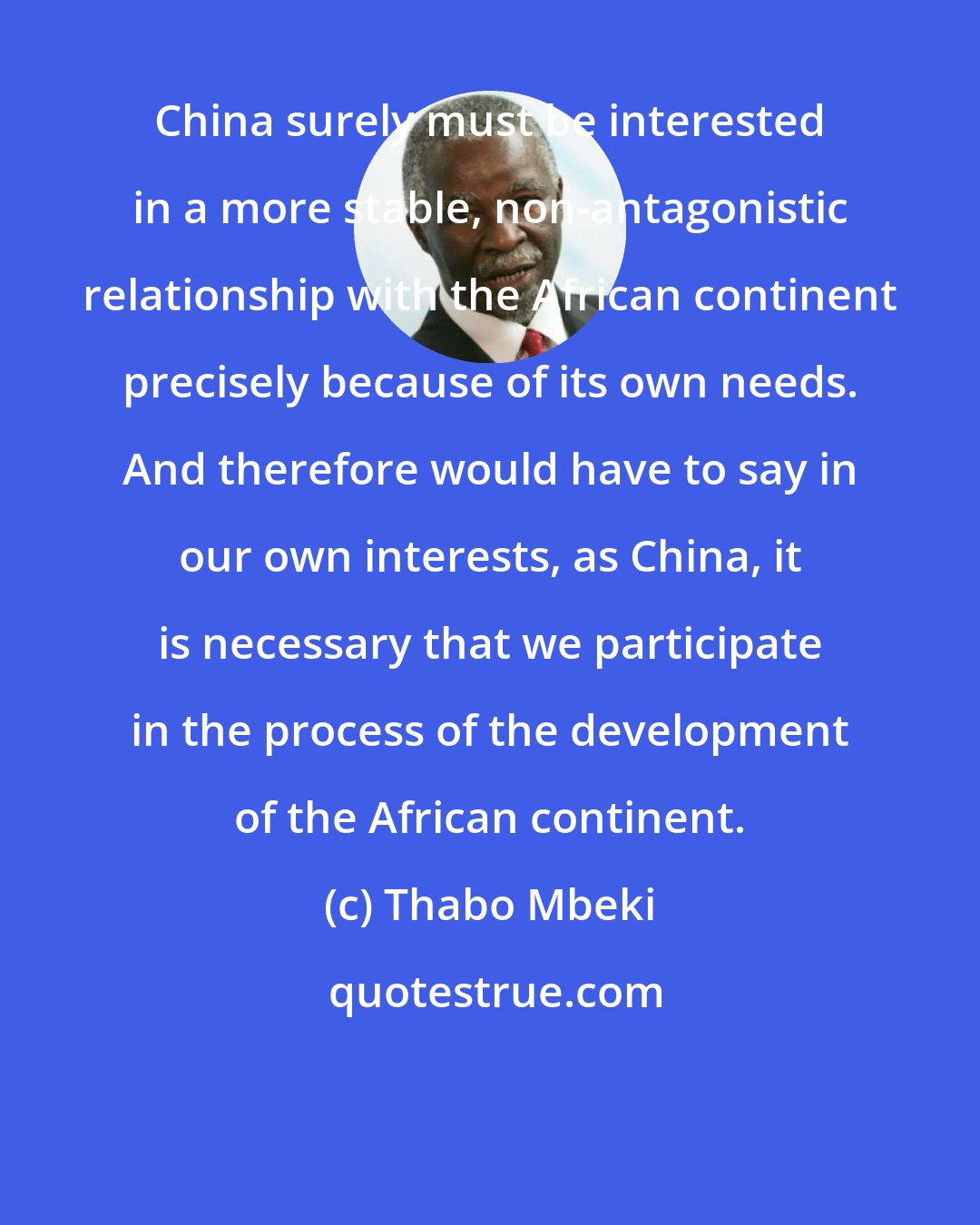 Thabo Mbeki: China surely must be interested in a more stable, non-antagonistic relationship with the African continent precisely because of its own needs. And therefore would have to say in our own interests, as China, it is necessary that we participate in the process of the development of the African continent.