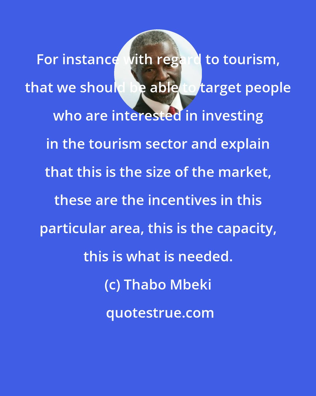 Thabo Mbeki: For instance with regard to tourism, that we should be able to target people who are interested in investing in the tourism sector and explain that this is the size of the market, these are the incentives in this particular area, this is the capacity, this is what is needed.