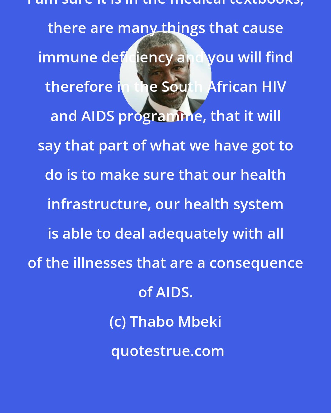 Thabo Mbeki: I am sure it is in the medical textbooks, there are many things that cause immune deficiency and you will find therefore in the South African HIV and AIDS programme, that it will say that part of what we have got to do is to make sure that our health infrastructure, our health system is able to deal adequately with all of the illnesses that are a consequence of AIDS.