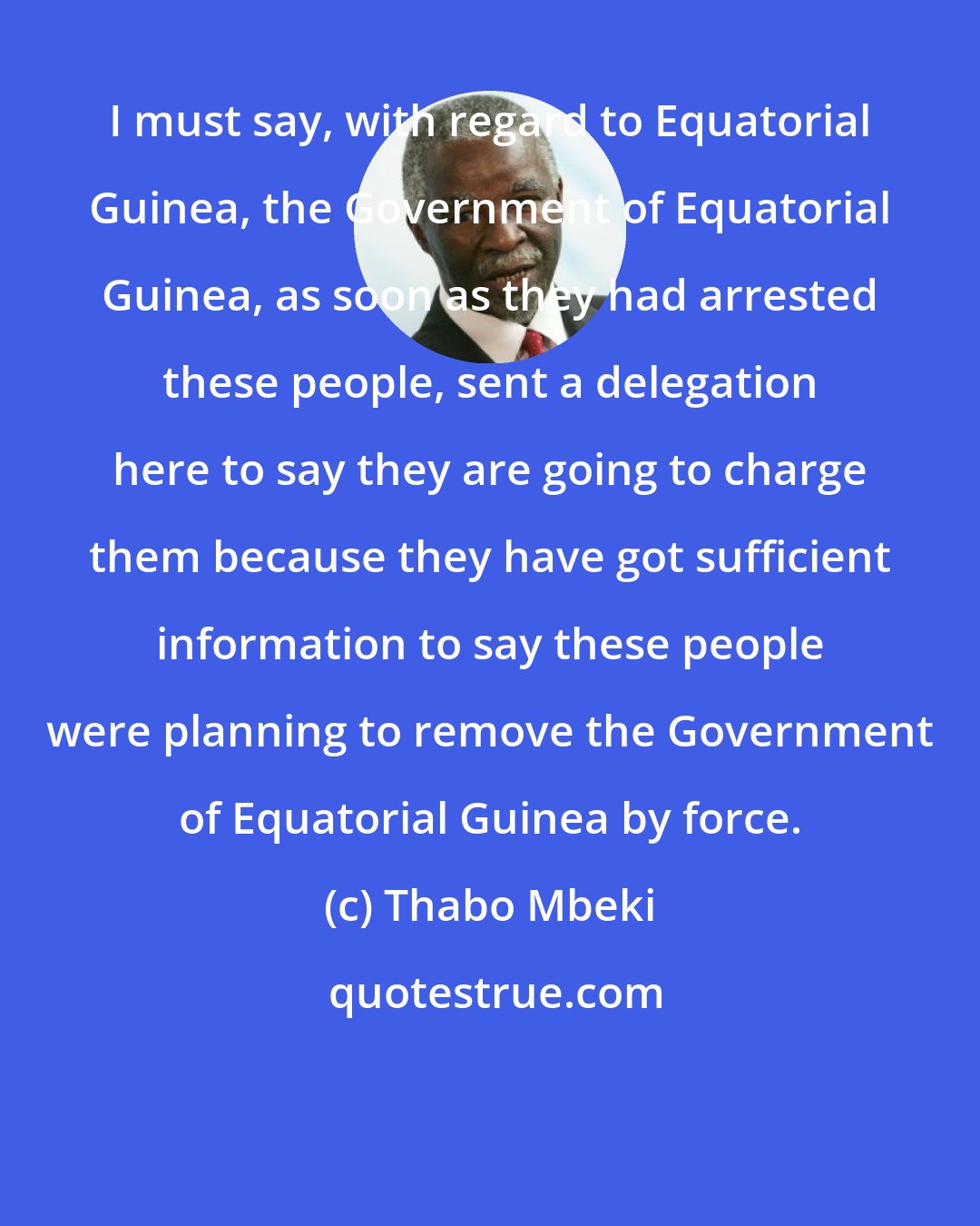 Thabo Mbeki: I must say, with regard to Equatorial Guinea, the Government of Equatorial Guinea, as soon as they had arrested these people, sent a delegation here to say they are going to charge them because they have got sufficient information to say these people were planning to remove the Government of Equatorial Guinea by force.