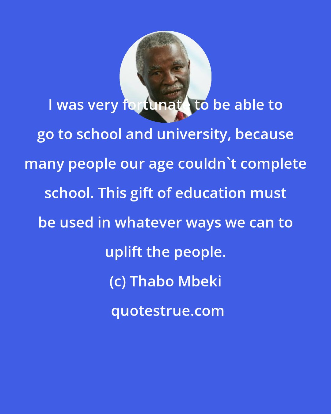 Thabo Mbeki: I was very fortunate to be able to go to school and university, because many people our age couldn't complete school. This gift of education must be used in whatever ways we can to uplift the people.