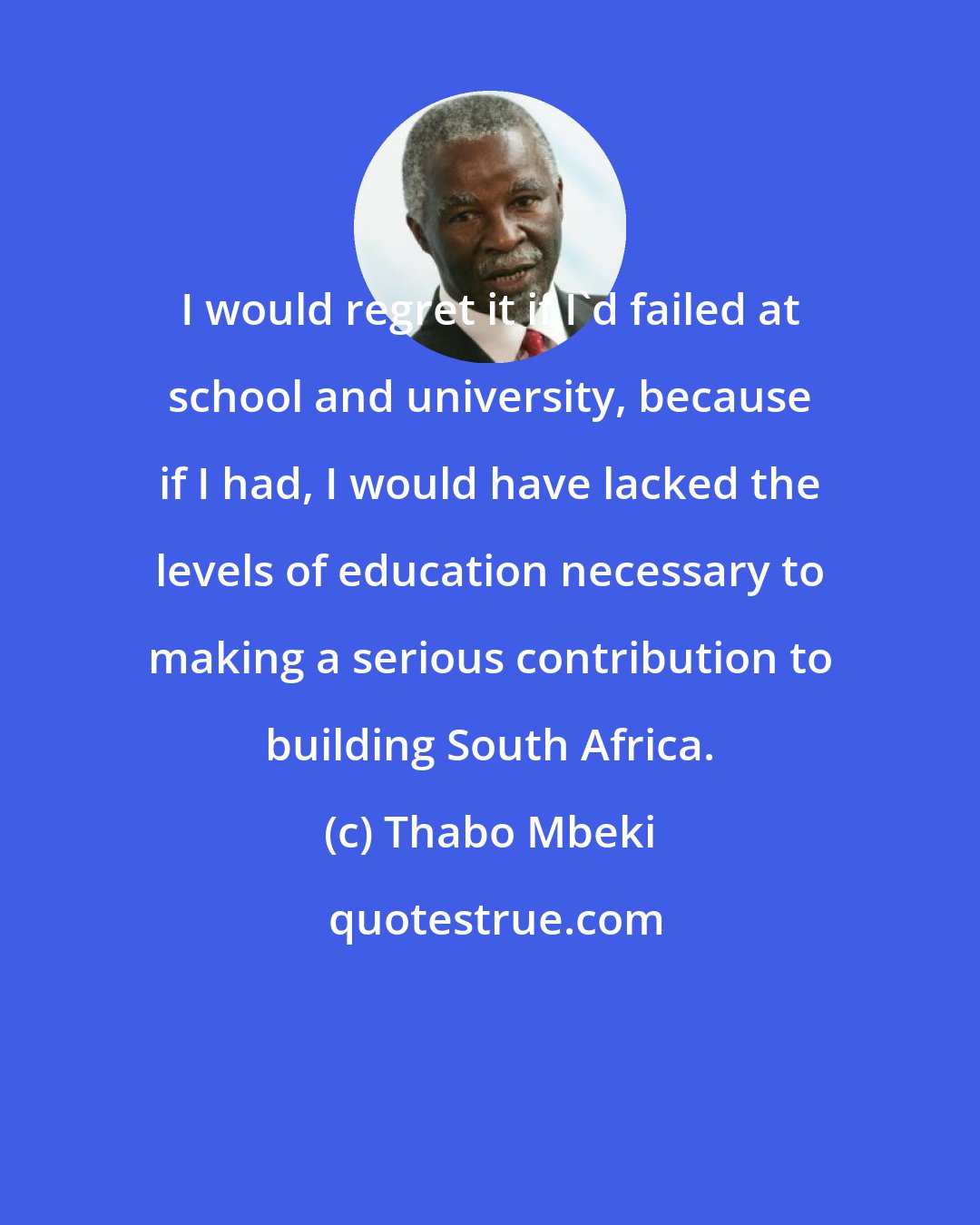 Thabo Mbeki: I would regret it if I'd failed at school and university, because if I had, I would have lacked the levels of education necessary to making a serious contribution to building South Africa.