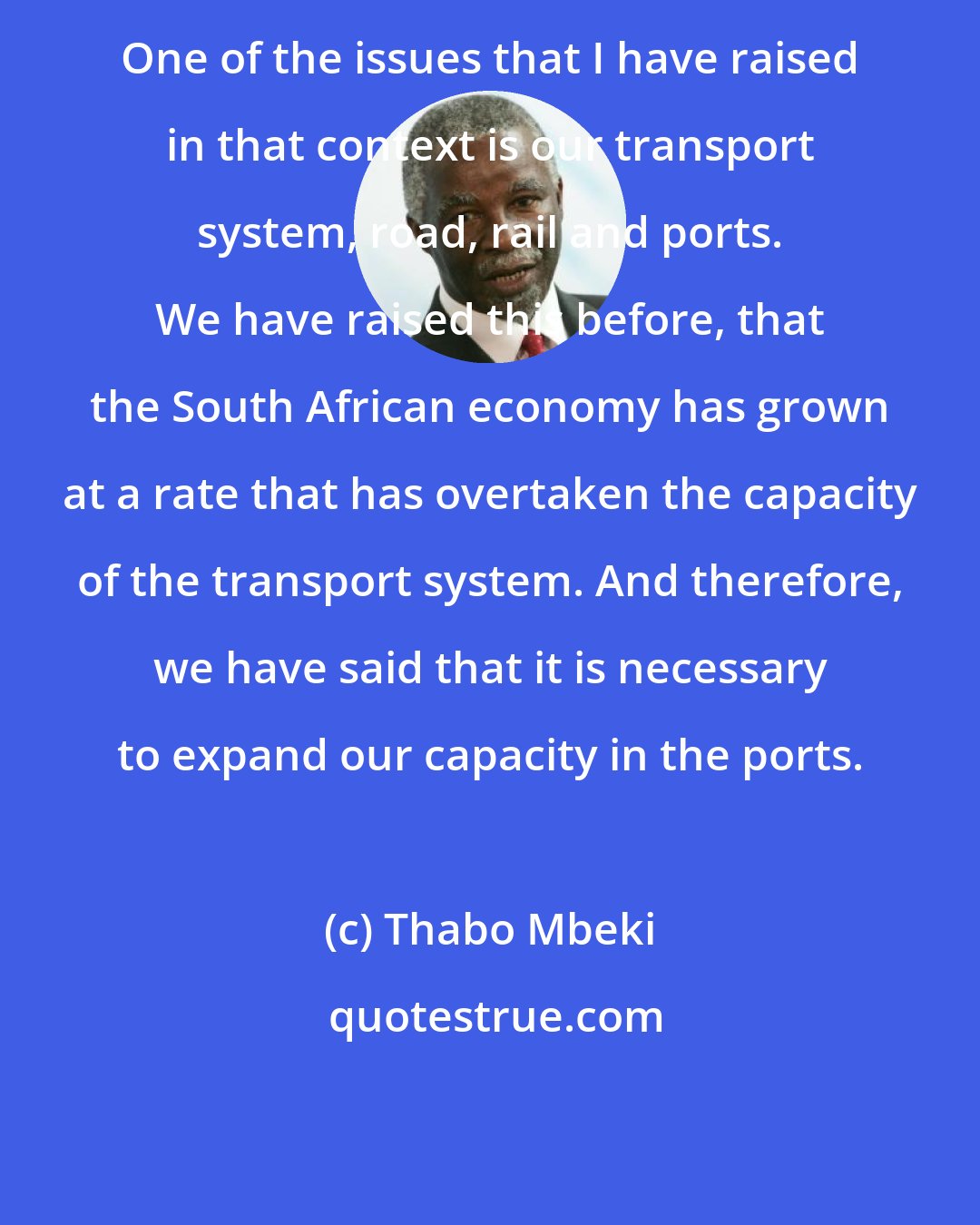 Thabo Mbeki: One of the issues that I have raised in that context is our transport system, road, rail and ports. We have raised this before, that the South African economy has grown at a rate that has overtaken the capacity of the transport system. And therefore, we have said that it is necessary to expand our capacity in the ports.