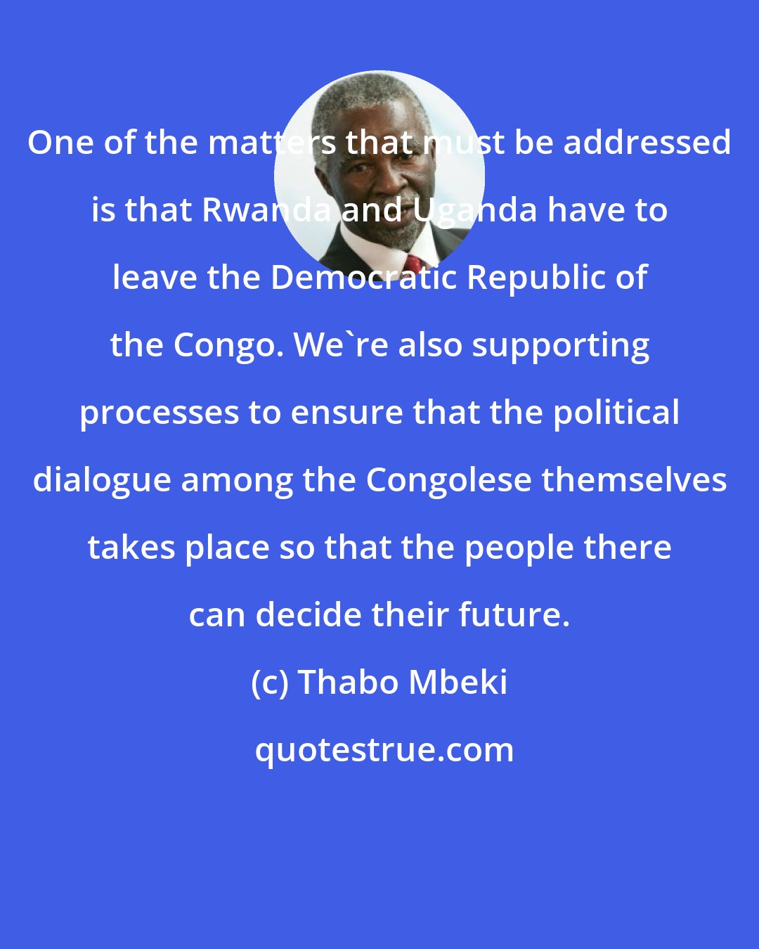 Thabo Mbeki: One of the matters that must be addressed is that Rwanda and Uganda have to leave the Democratic Republic of the Congo. We're also supporting processes to ensure that the political dialogue among the Congolese themselves takes place so that the people there can decide their future.